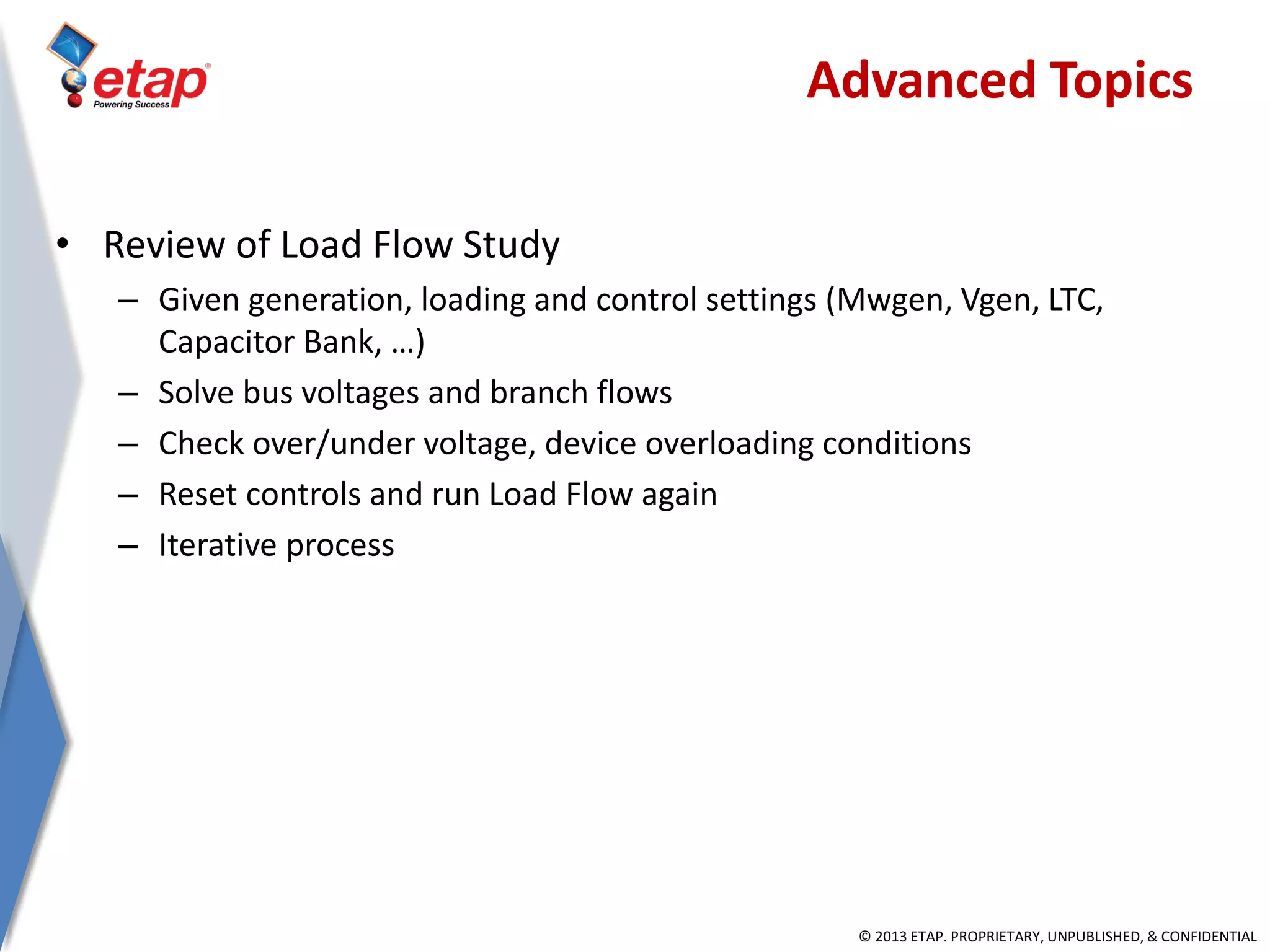 © 2013 ETAP. PROPRIETARY, UNPUBLISHED, & CONFIDENTIAL
• Review of Load Flow Study
– Given generation, loading and control settings (Mwgen, Vgen, LTC,
Capacitor Bank, …)
– Solve bus voltages and branch flows
– Check over/under voltage, device overloading conditions
– Reset controls and run Load Flow again
– Iterative process
Advanced Topics
 