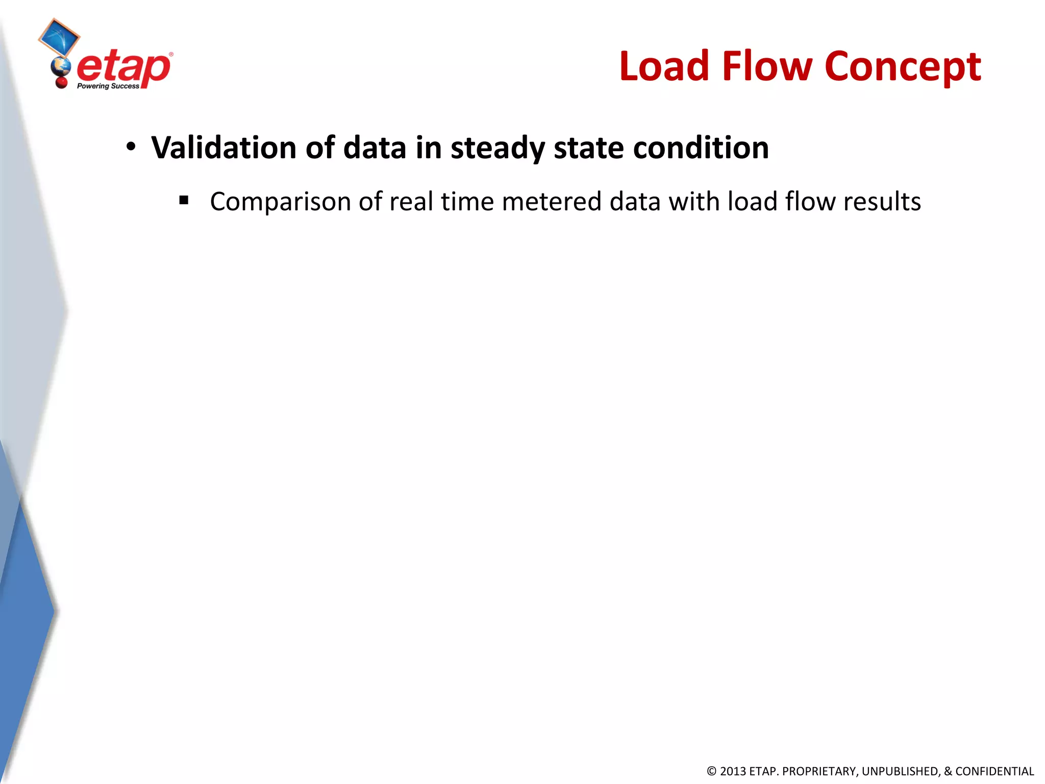 © 2013 ETAP. PROPRIETARY, UNPUBLISHED, & CONFIDENTIAL
Load Flow Concept
• Validation of data in steady state condition
 Comparison of real time metered data with load flow results
 
