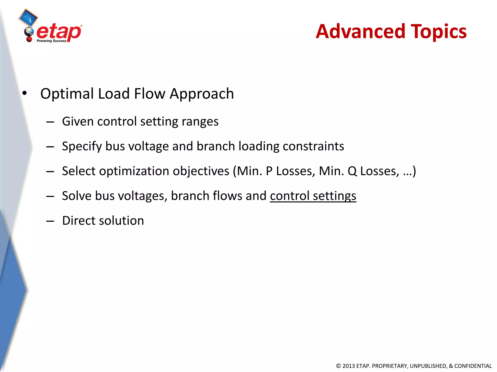 © 2013 ETAP. PROPRIETARY, UNPUBLISHED, & CONFIDENTIAL
• Optimal Load Flow Approach
– Given control setting ranges
– Specify bus voltage and branch loading constraints
– Select optimization objectives (Min. P Losses, Min. Q Losses, …)
– Solve bus voltages, branch flows and control settings
– Direct solution
Advanced Topics
 