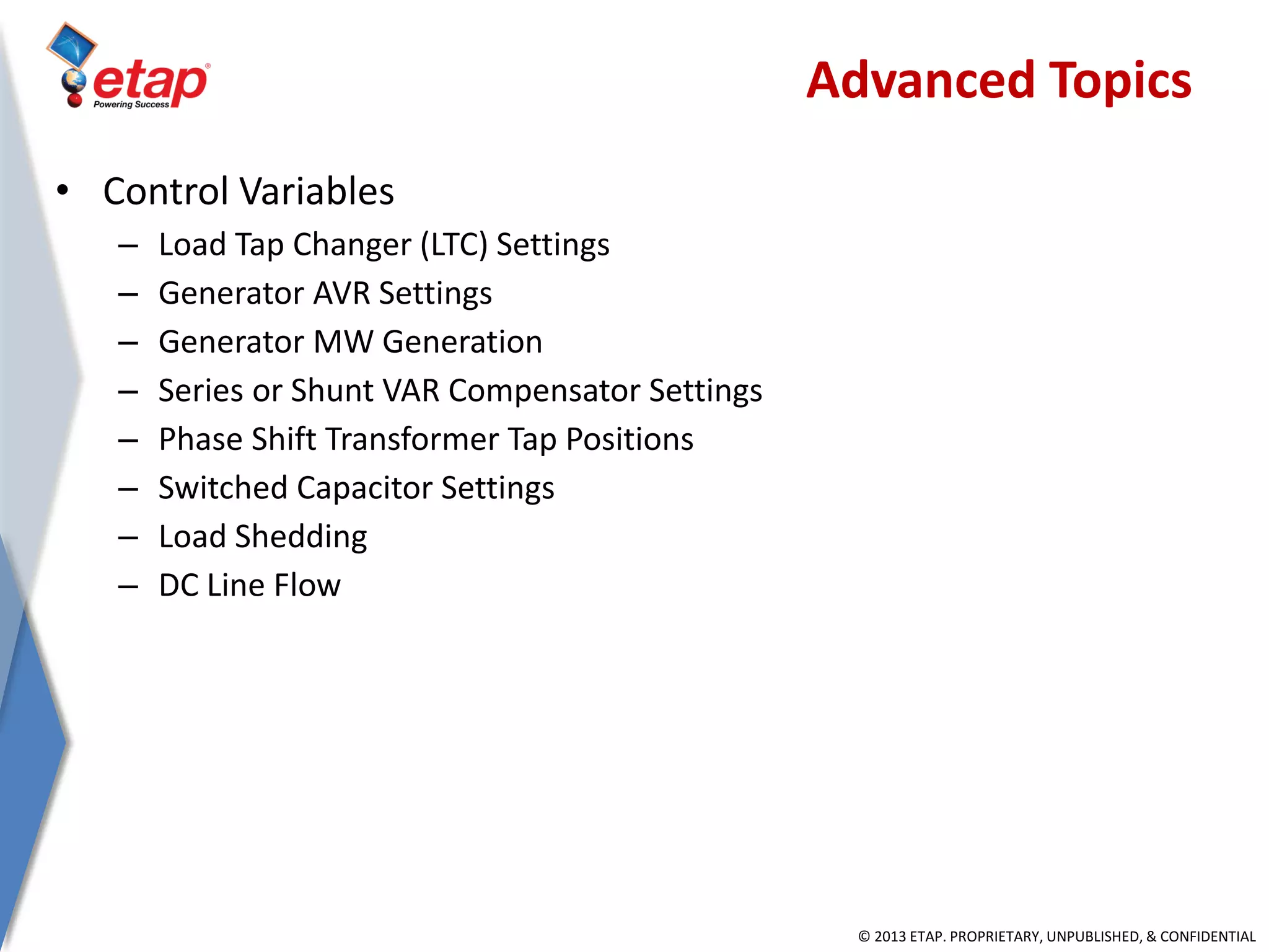 © 2013 ETAP. PROPRIETARY, UNPUBLISHED, & CONFIDENTIAL
• Control Variables
– Load Tap Changer (LTC) Settings
– Generator AVR Settings
– Generator MW Generation
– Series or Shunt VAR Compensator Settings
– Phase Shift Transformer Tap Positions
– Switched Capacitor Settings
– Load Shedding
– DC Line Flow
Advanced Topics
 