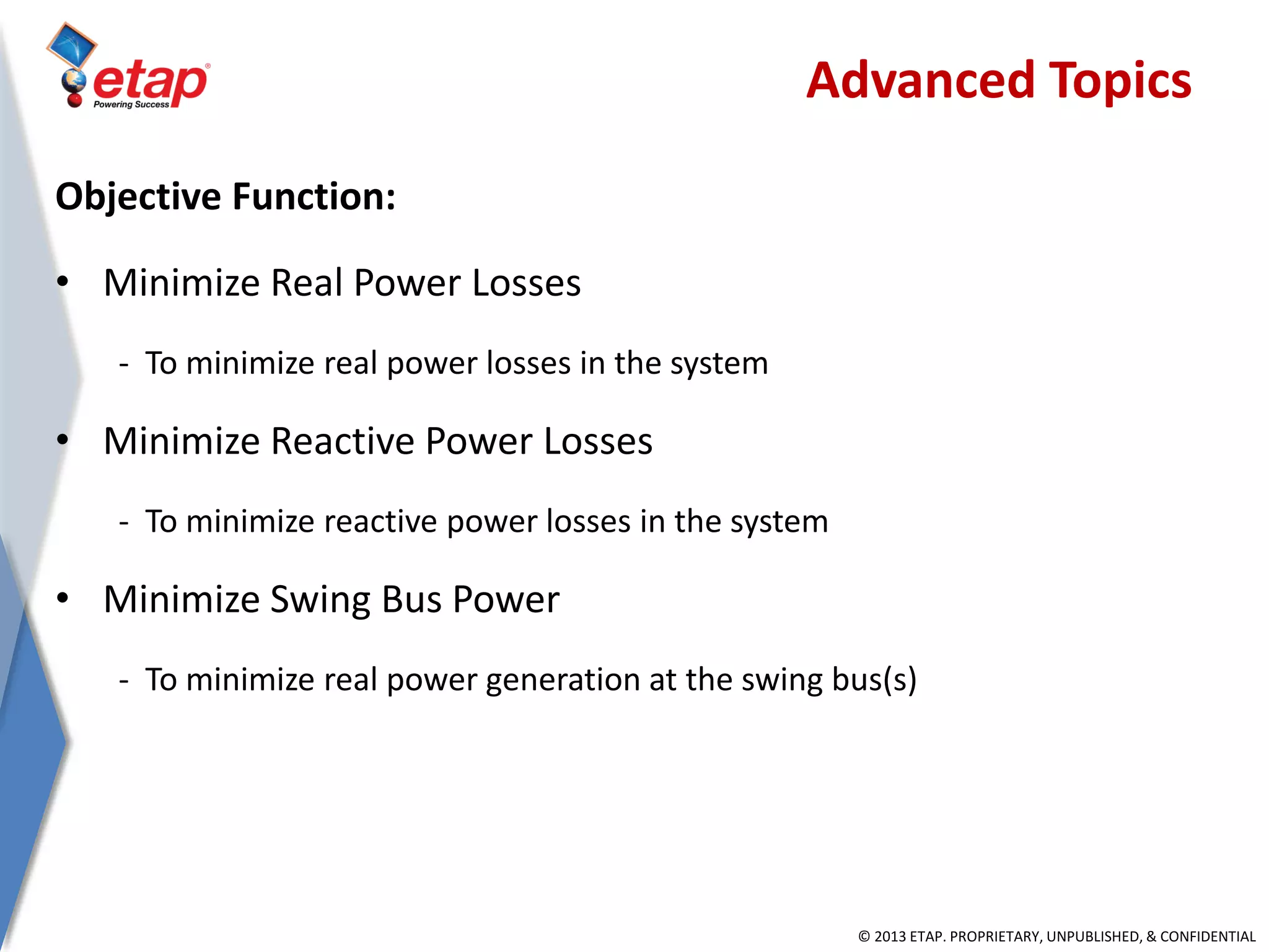 © 2013 ETAP. PROPRIETARY, UNPUBLISHED, & CONFIDENTIAL
Objective Function:
• Minimize Real Power Losses
- To minimize real power losses in the system
• Minimize Reactive Power Losses
- To minimize reactive power losses in the system
• Minimize Swing Bus Power
- To minimize real power generation at the swing bus(s)
Advanced Topics
 
