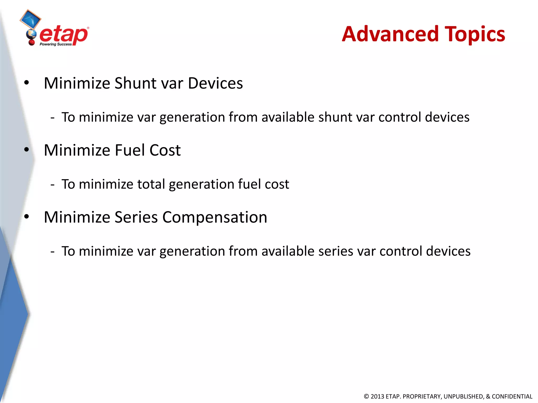 © 2013 ETAP. PROPRIETARY, UNPUBLISHED, & CONFIDENTIAL
• Minimize Shunt var Devices
- To minimize var generation from available shunt var control devices
• Minimize Fuel Cost
- To minimize total generation fuel cost
• Minimize Series Compensation
- To minimize var generation from available series var control devices
Advanced Topics
 