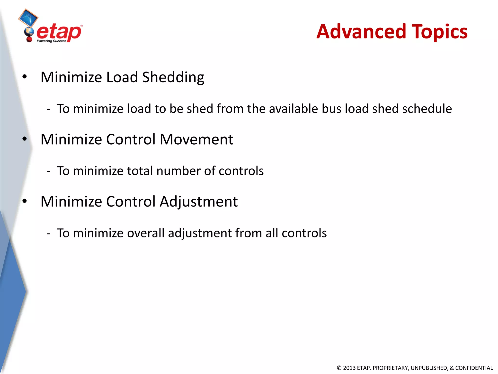© 2013 ETAP. PROPRIETARY, UNPUBLISHED, & CONFIDENTIAL
• Minimize Load Shedding
- To minimize load to be shed from the available bus load shed schedule
• Minimize Control Movement
- To minimize total number of controls
• Minimize Control Adjustment
- To minimize overall adjustment from all controls
Advanced Topics
 