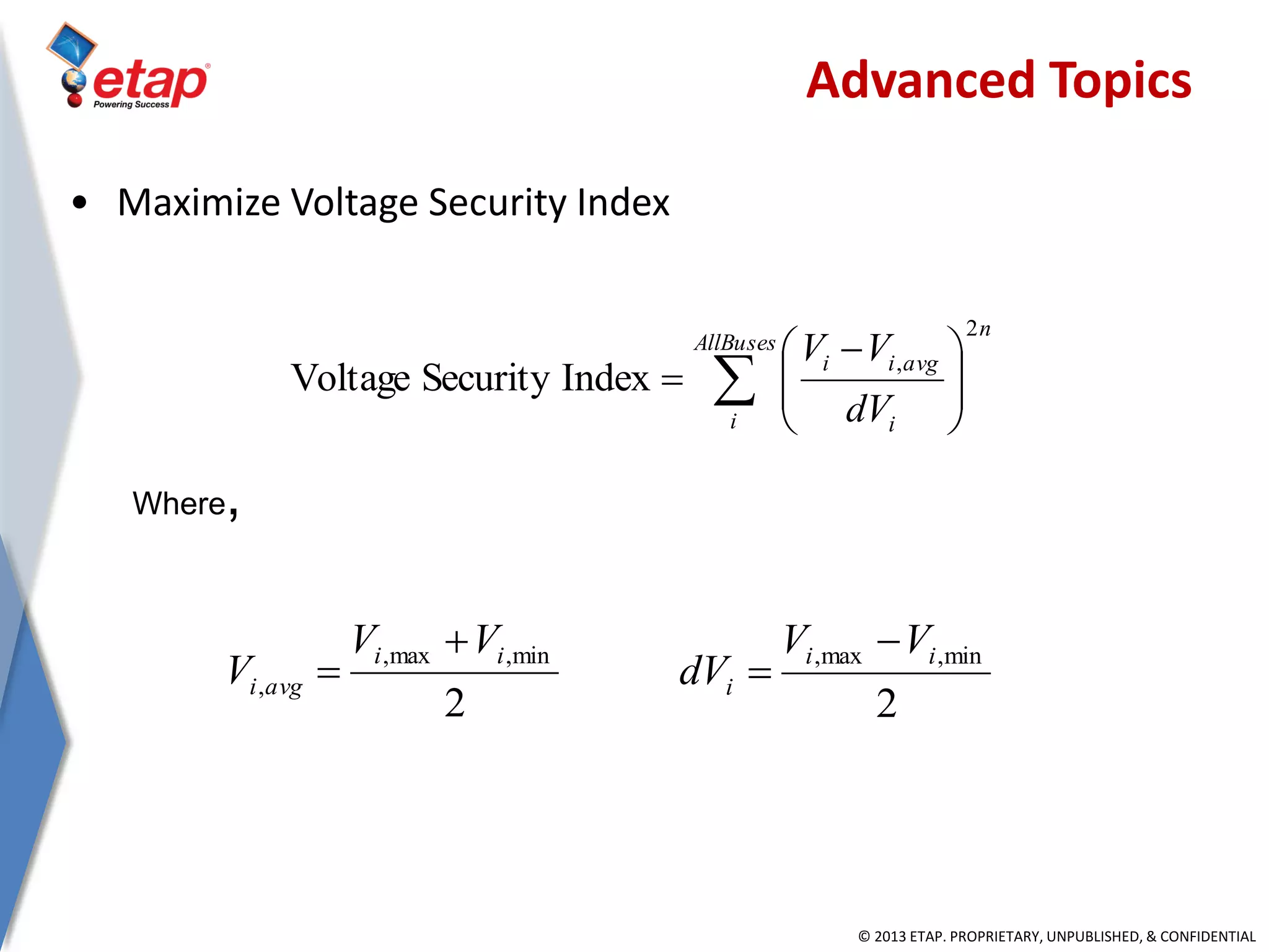 © 2013 ETAP. PROPRIETARY, UNPUBLISHED, & CONFIDENTIAL
• Maximize Voltage Security Index
Where,
 




 

AllBuses
i
n
i
avgii
dV
VV
2
,
IndexSecurityVoltage
2
min,max,
,
ii
avgi
VV
V


2
min,max, ii
i
VV
dV


Advanced Topics
 