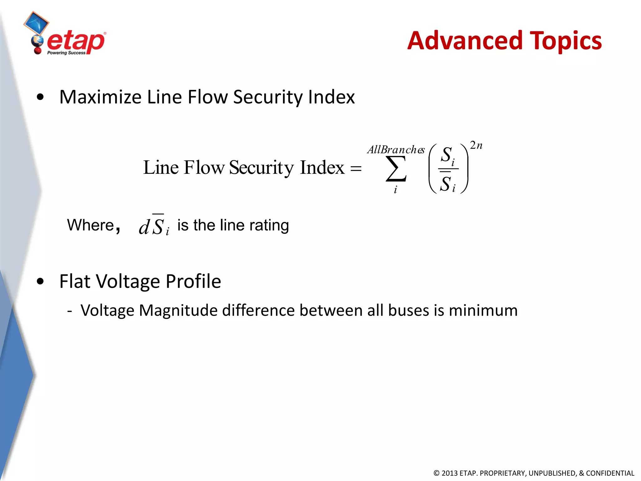 © 2013 ETAP. PROPRIETARY, UNPUBLISHED, & CONFIDENTIAL
• Maximize Line Flow Security Index
Where, is the line rating
• Flat Voltage Profile
- Voltage Magnitude difference between all buses is minimum
 






sAllBranche
i
n
i
i
S
S
2
IndexSecurityFlowLine
iSd
Advanced Topics
 