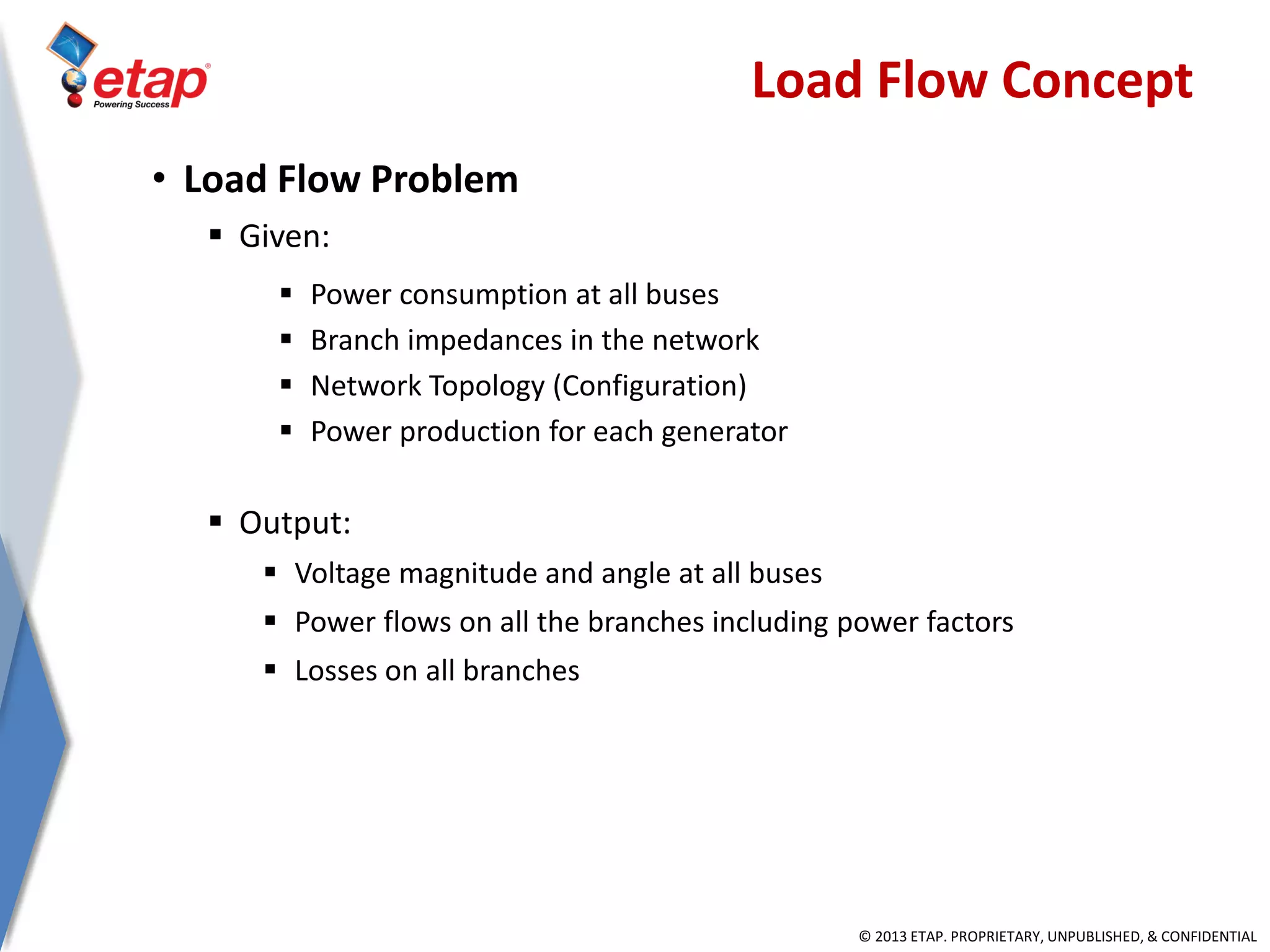 © 2013 ETAP. PROPRIETARY, UNPUBLISHED, & CONFIDENTIAL
Load Flow Concept
• Load Flow Problem
 Given:
 Power consumption at all buses
 Branch impedances in the network
 Network Topology (Configuration)
 Power production for each generator
 Output:
 Voltage magnitude and angle at all buses
 Power flows on all the branches including power factors
 Losses on all branches
 