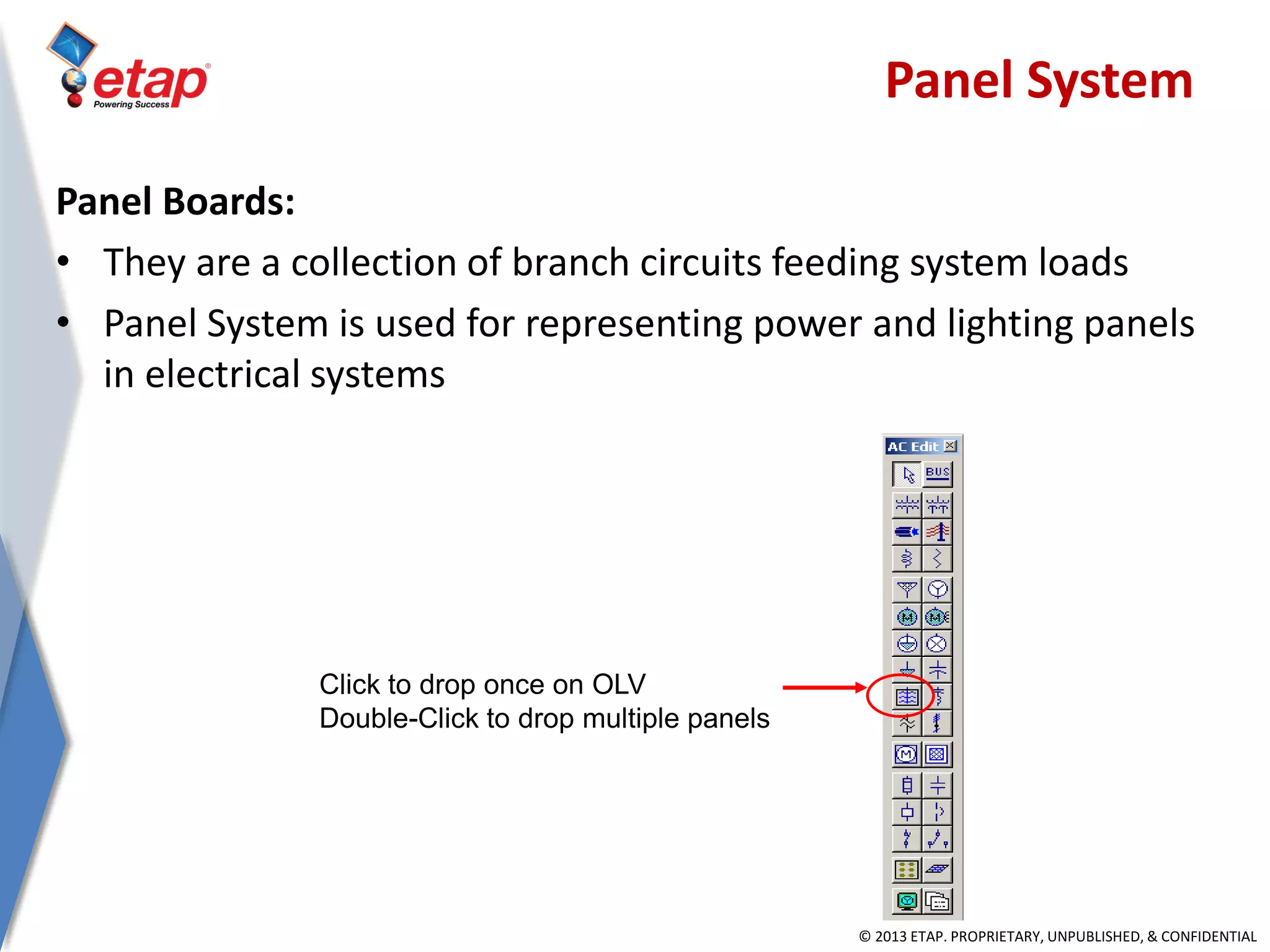 © 2013 ETAP. PROPRIETARY, UNPUBLISHED, & CONFIDENTIAL
Panel Boards:
• They are a collection of branch circuits feeding system loads
• Panel System is used for representing power and lighting panels
in electrical systems
Click to drop once on OLV
Double-Click to drop multiple panels
Panel System
 
