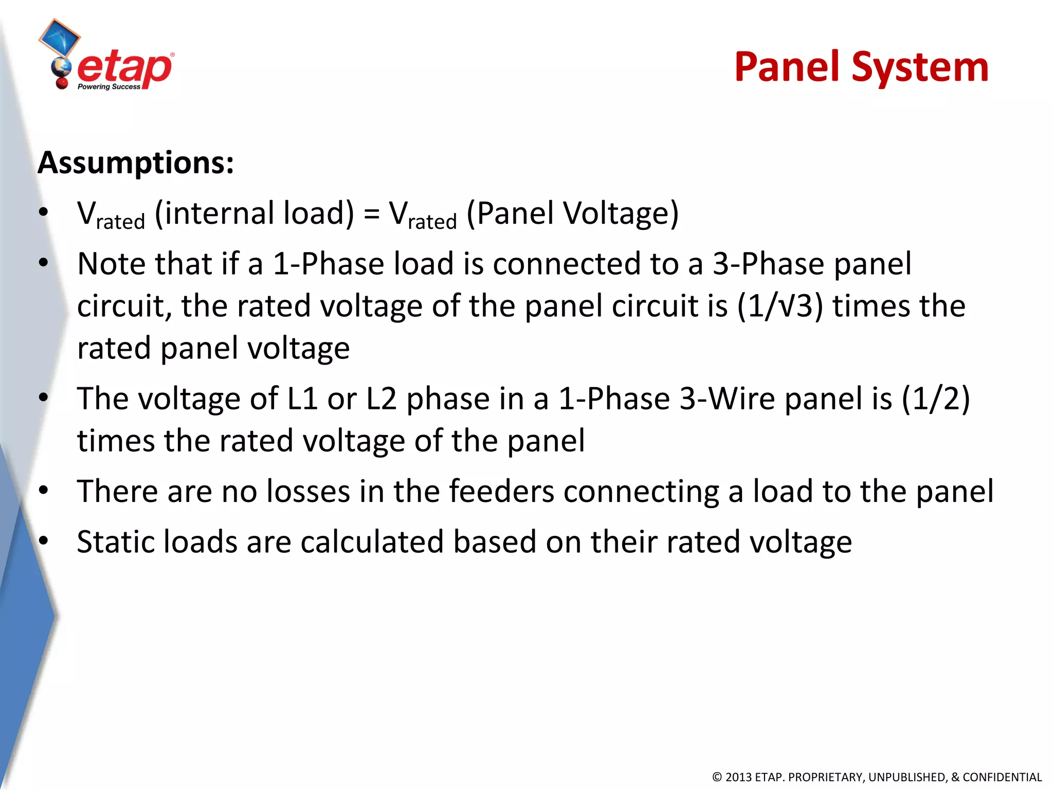 © 2013 ETAP. PROPRIETARY, UNPUBLISHED, & CONFIDENTIAL
Assumptions:
• Vrated (internal load) = Vrated (Panel Voltage)
• Note that if a 1-Phase load is connected to a 3-Phase panel
circuit, the rated voltage of the panel circuit is (1/√3) times the
rated panel voltage
• The voltage of L1 or L2 phase in a 1-Phase 3-Wire panel is (1/2)
times the rated voltage of the panel
• There are no losses in the feeders connecting a load to the panel
• Static loads are calculated based on their rated voltage
Panel System
 