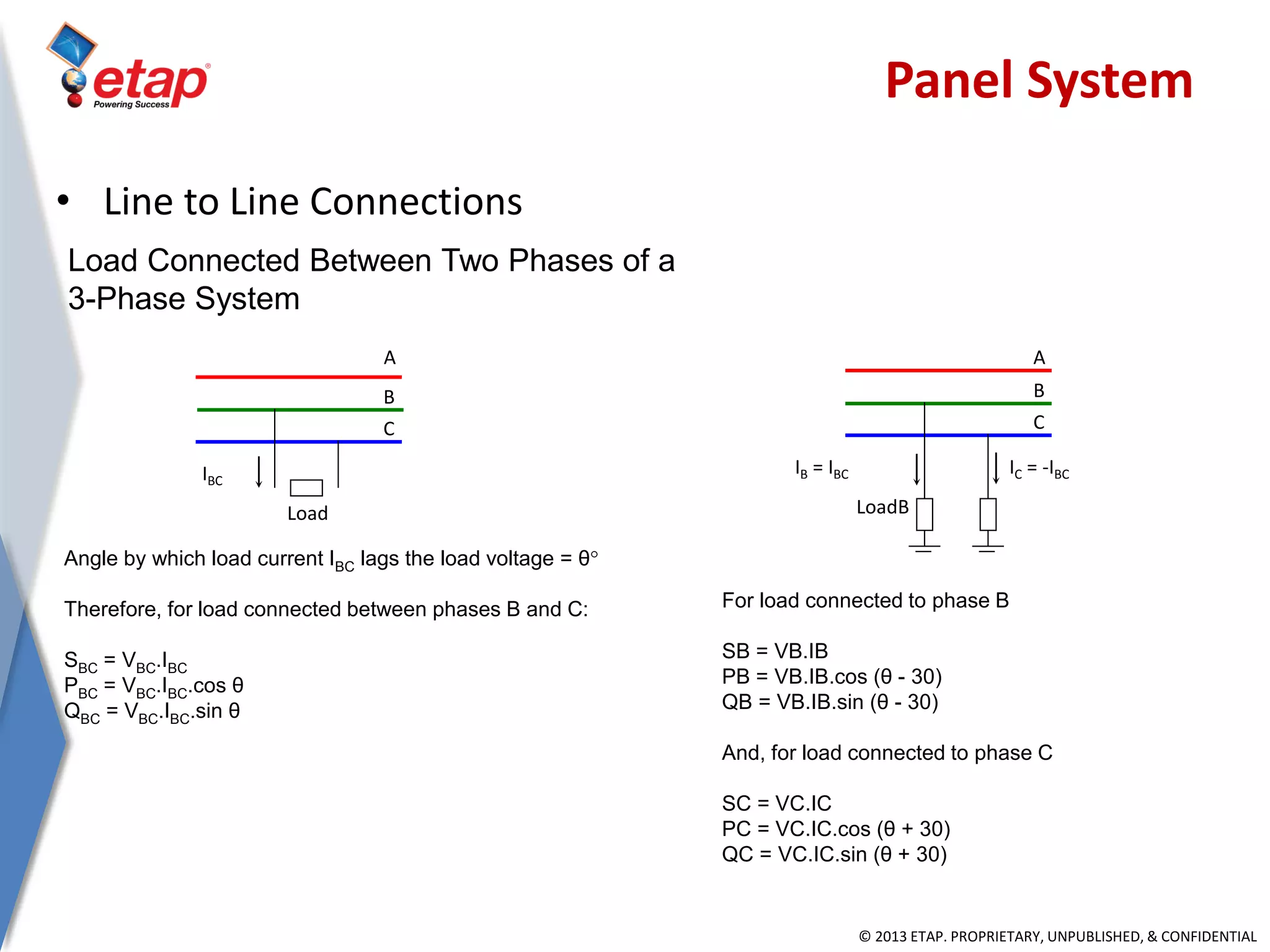 © 2013 ETAP. PROPRIETARY, UNPUBLISHED, & CONFIDENTIAL
Load Connected Between Two Phases of a
3-Phase System
A
B
C
Load
IBC
IC = -IBC
A
B
C
LoadB
IB = IBC
Angle by which load current IBC lags the load voltage = θ
Therefore, for load connected between phases B and C:
SBC = VBC.IBC
PBC = VBC.IBC.cos θ
QBC = VBC.IBC.sin θ
For load connected to phase B
SB = VB.IB
PB = VB.IB.cos (θ - 30)
QB = VB.IB.sin (θ - 30)
And, for load connected to phase C
SC = VC.IC
PC = VC.IC.cos (θ + 30)
QC = VC.IC.sin (θ + 30)
Panel System
• Line to Line Connections
 