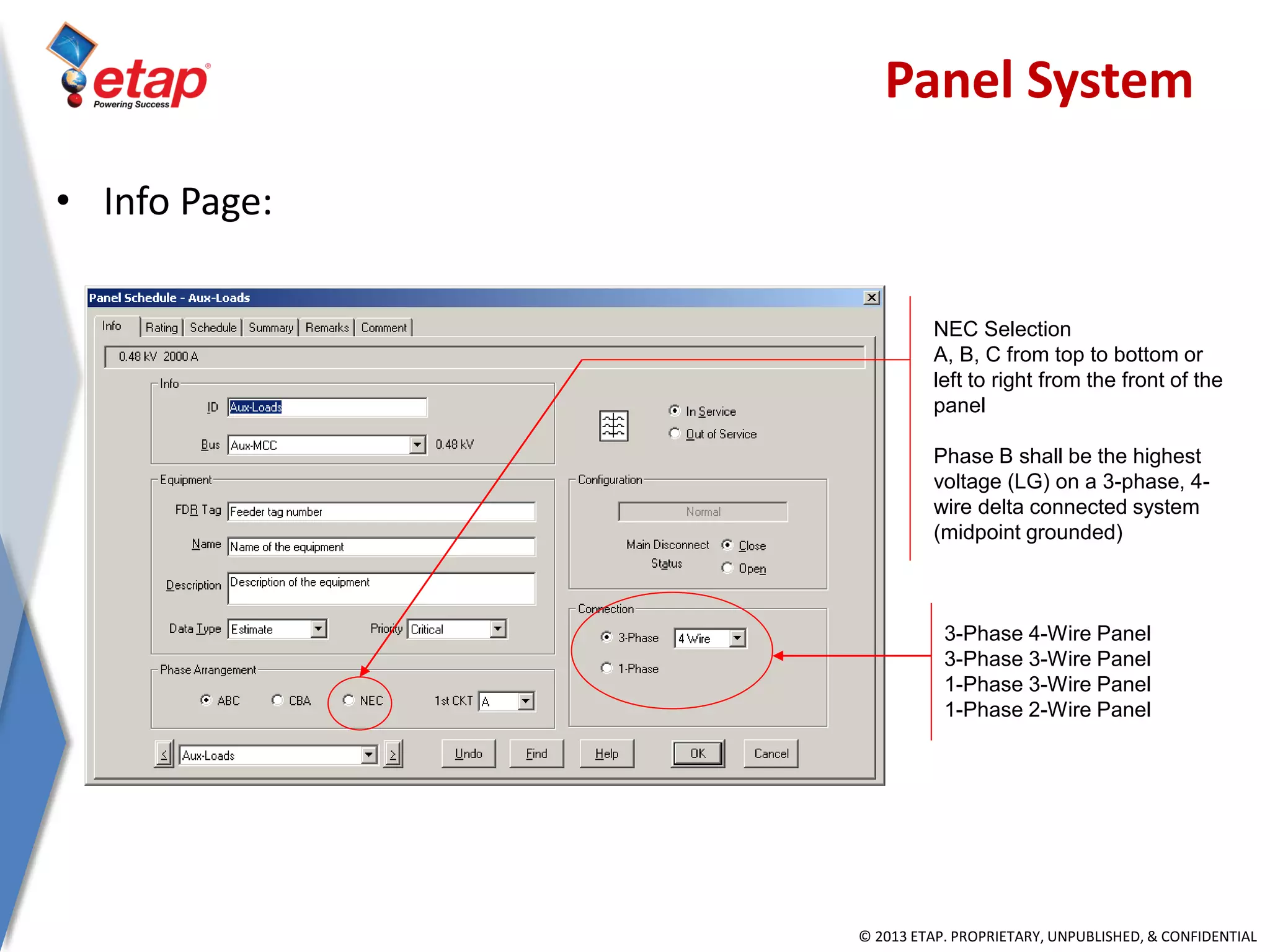 © 2013 ETAP. PROPRIETARY, UNPUBLISHED, & CONFIDENTIAL
3-Phase 4-Wire Panel
3-Phase 3-Wire Panel
1-Phase 3-Wire Panel
1-Phase 2-Wire Panel
NEC Selection
A, B, C from top to bottom or
left to right from the front of the
panel
Phase B shall be the highest
voltage (LG) on a 3-phase, 4-
wire delta connected system
(midpoint grounded)
• Info Page:
Panel System
 