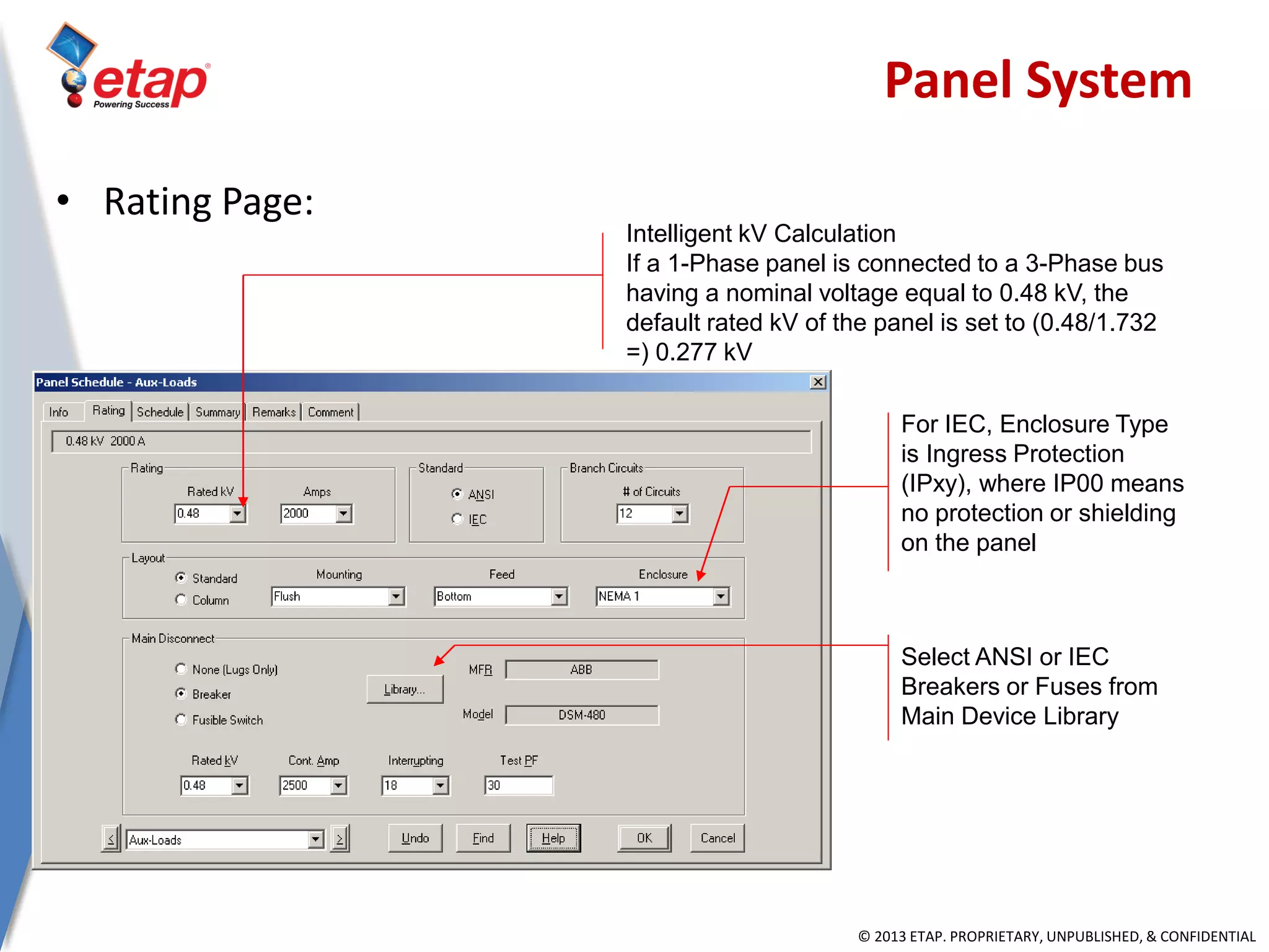 © 2013 ETAP. PROPRIETARY, UNPUBLISHED, & CONFIDENTIAL
Intelligent kV Calculation
If a 1-Phase panel is connected to a 3-Phase bus
having a nominal voltage equal to 0.48 kV, the
default rated kV of the panel is set to (0.48/1.732
=) 0.277 kV
For IEC, Enclosure Type
is Ingress Protection
(IPxy), where IP00 means
no protection or shielding
on the panel
Select ANSI or IEC
Breakers or Fuses from
Main Device Library
• Rating Page:
Panel System
 
