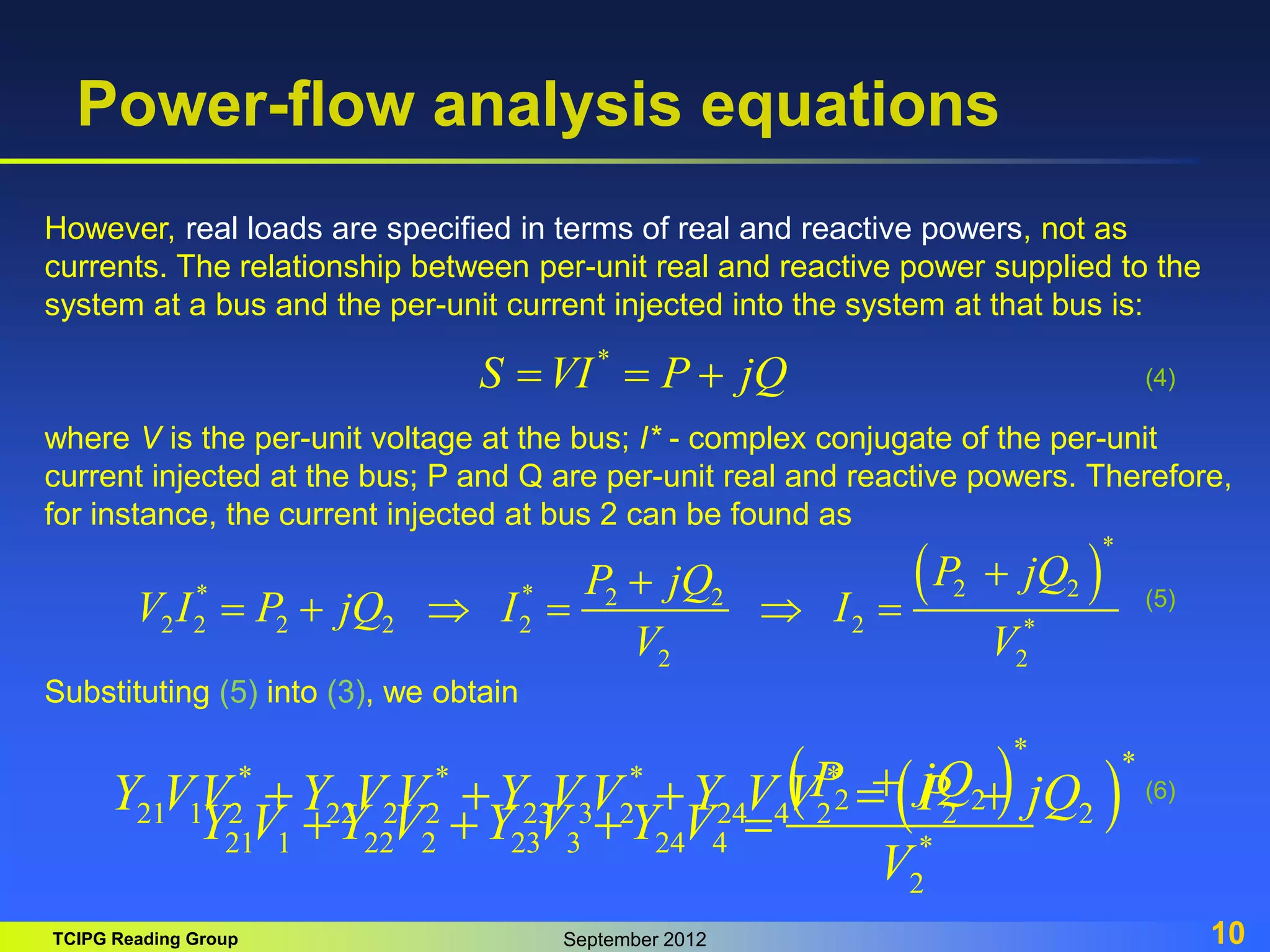 TCIPG Reading Group September 2012 10
Power-flow analysis equations
However, real loads are specified in terms of real and reactive powers, not as
currents. The relationship between per-unit real and reactive power supplied to the
system at a bus and the per-unit current injected into the system at that bus is:
*
S VI P jQ
  
where V is the per-unit voltage at the bus; I* - complex conjugate of the per-unit
current injected at the bus; P and Q are per-unit real and reactive powers. Therefore,
for instance, the current injected at bus 2 can be found as
 
*
2 2
* * 2 2
2 2 2 2 2 2 *
2 2
P jQ
P jQ
V I P jQ I I
V V


     
(4)
(5)
Substituting (5) into (3), we obtain
 
*
2 2
21 1 22 2 23 3 24 4 *
2
P jQ
Y V Y V Y V Y V
V

   
(6)
 
*
* * * *
21 1 2 22 2 2 23 3 2 24 4 2 2 2
Y VV Y V V Y V V Y V V P jQ
    
 