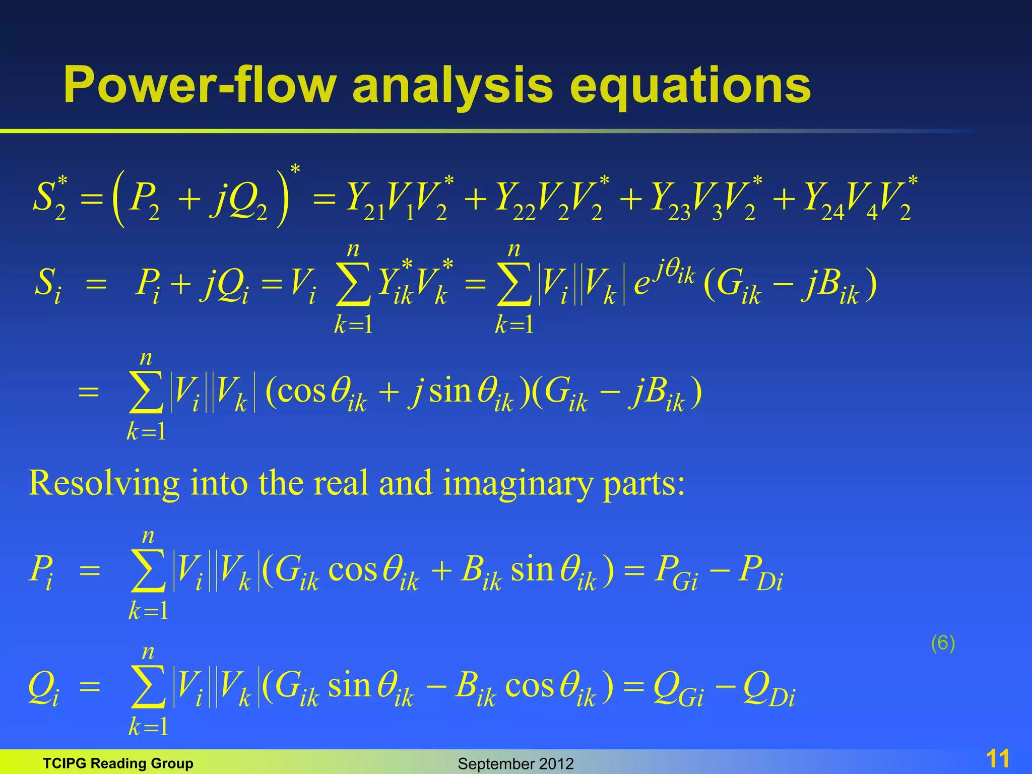 TCIPG Reading Group September 2012 11
Power-flow analysis equations
(6)
 
*
* * * * *
2 2 2 21 1 2 22 2 2 23 3 2 24 4 2
S P jQ Y VV Y V V Y V V Y V V
     
* *
1 1
( )
ik
n n
j
i i i i ik k i k ik ik
k k
S P jQ V Y V V V e G jB
q
 
    
 
1
(cos sin )( )
n
i k ik ik ik ik
k
V V j G jB
q q

  

1
1
Resolving into the real and imaginary parts:
( cos sin )
( sin cos )
n
i i k ik ik ik ik Gi Di
k
n
i i k ik ik ik ik Gi Di
k
P V V G B P P
Q V V G B Q Q
q q
q q


   
   


 