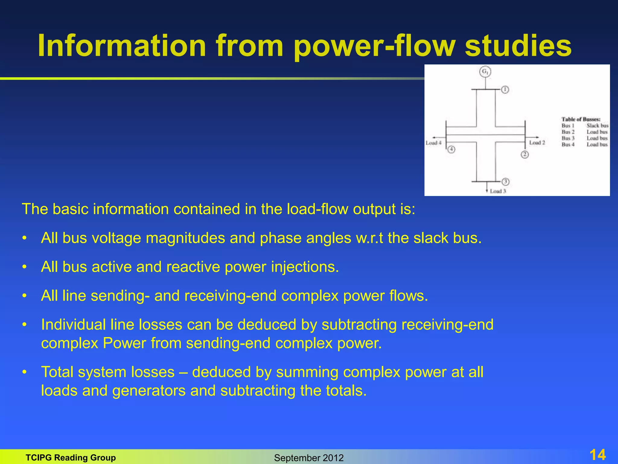 TCIPG Reading Group September 2012 14
Information from power-flow studies
The basic information contained in the load-flow output is:
• All bus voltage magnitudes and phase angles w.r.t the slack bus.
• All bus active and reactive power injections.
• All line sending- and receiving-end complex power flows.
• Individual line losses can be deduced by subtracting receiving-end
complex Power from sending-end complex power.
• Total system losses – deduced by summing complex power at all
loads and generators and subtracting the totals.
 
