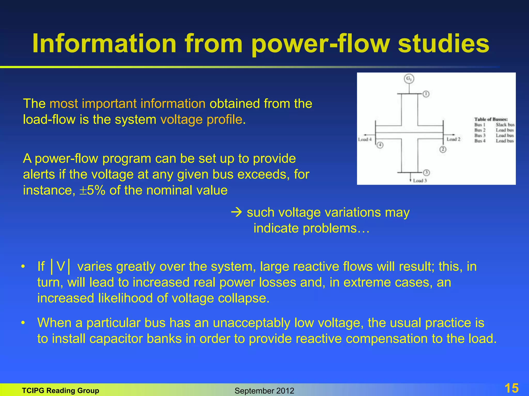 TCIPG Reading Group September 2012 15
Information from power-flow studies
The most important information obtained from the
load-flow is the system voltage profile.
A power-flow program can be set up to provide
alerts if the voltage at any given bus exceeds, for
instance, 5% of the nominal value
 such voltage variations may
indicate problems…
• If │V│ varies greatly over the system, large reactive flows will result; this, in
turn, will lead to increased real power losses and, in extreme cases, an
increased likelihood of voltage collapse.
• When a particular bus has an unacceptably low voltage, the usual practice is
to install capacitor banks in order to provide reactive compensation to the load.
 