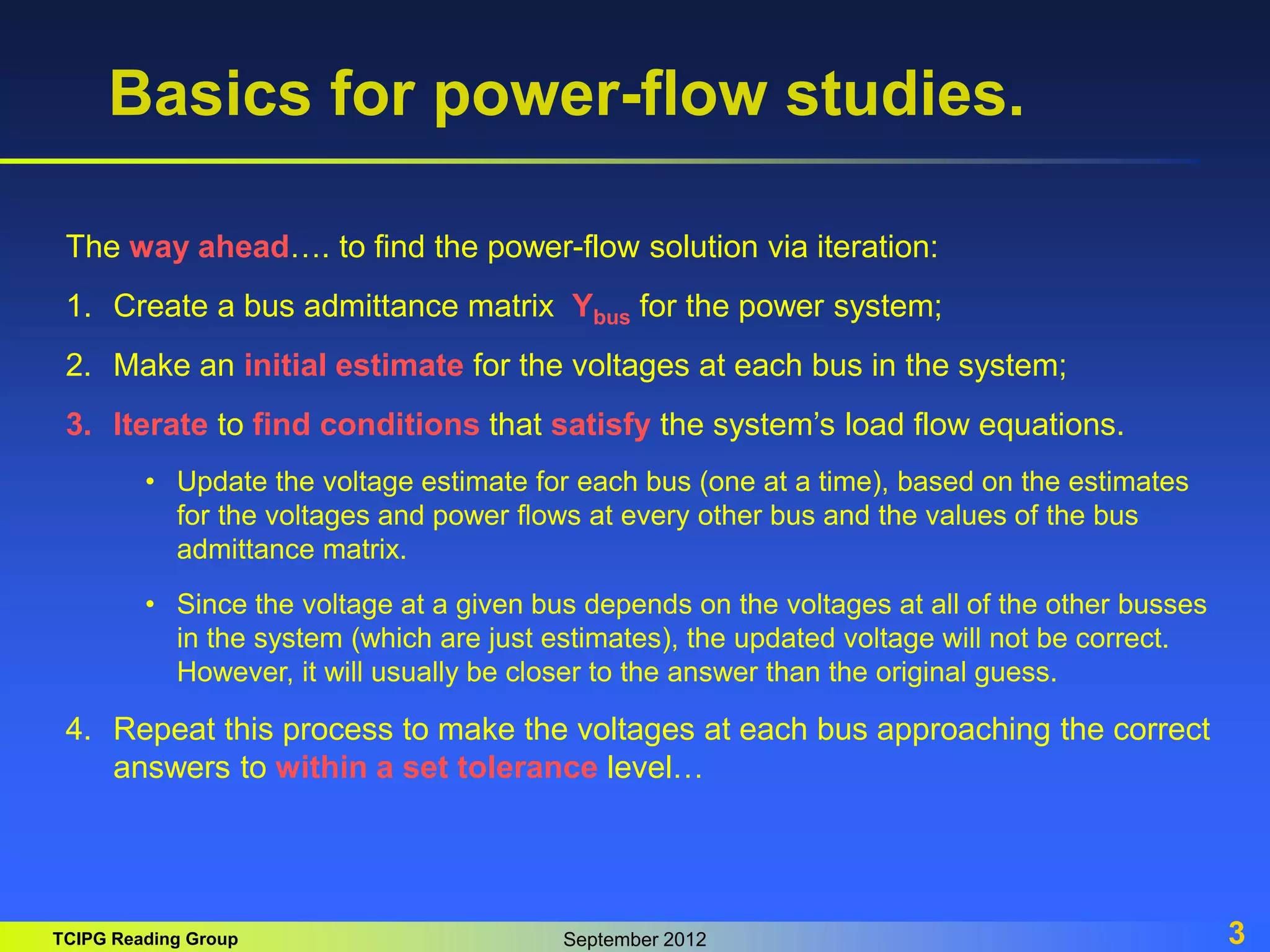 TCIPG Reading Group September 2012 3
Basics for power-flow studies.
The way ahead…. to find the power-flow solution via iteration:
1. Create a bus admittance matrix Ybus for the power system;
2. Make an initial estimate for the voltages at each bus in the system;
3. Iterate to find conditions that satisfy the system’s load flow equations.
• Update the voltage estimate for each bus (one at a time), based on the estimates
for the voltages and power flows at every other bus and the values of the bus
admittance matrix.
• Since the voltage at a given bus depends on the voltages at all of the other busses
in the system (which are just estimates), the updated voltage will not be correct.
However, it will usually be closer to the answer than the original guess.
4. Repeat this process to make the voltages at each bus approaching the correct
answers to within a set tolerance level…
 