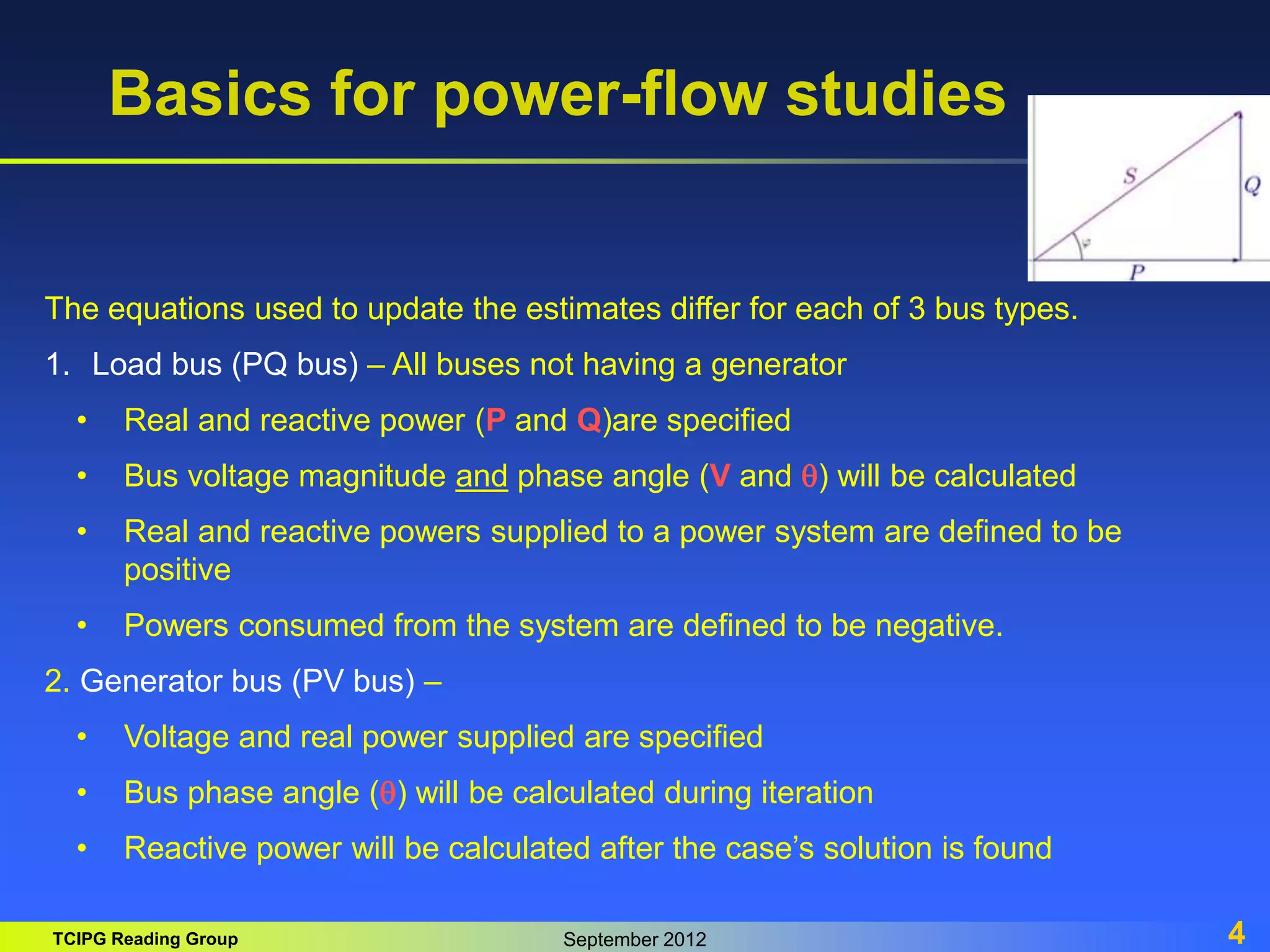 TCIPG Reading Group September 2012 4
Basics for power-flow studies
The equations used to update the estimates differ for each of 3 bus types.
1. Load bus (PQ bus) – All buses not having a generator
• Real and reactive power (P and Q)are specified
• Bus voltage magnitude and phase angle (V and q) will be calculated
• Real and reactive powers supplied to a power system are defined to be
positive
• Powers consumed from the system are defined to be negative.
2. Generator bus (PV bus) –
• Voltage and real power supplied are specified
• Bus phase angle (q) will be calculated during iteration
• Reactive power will be calculated after the case’s solution is found
 