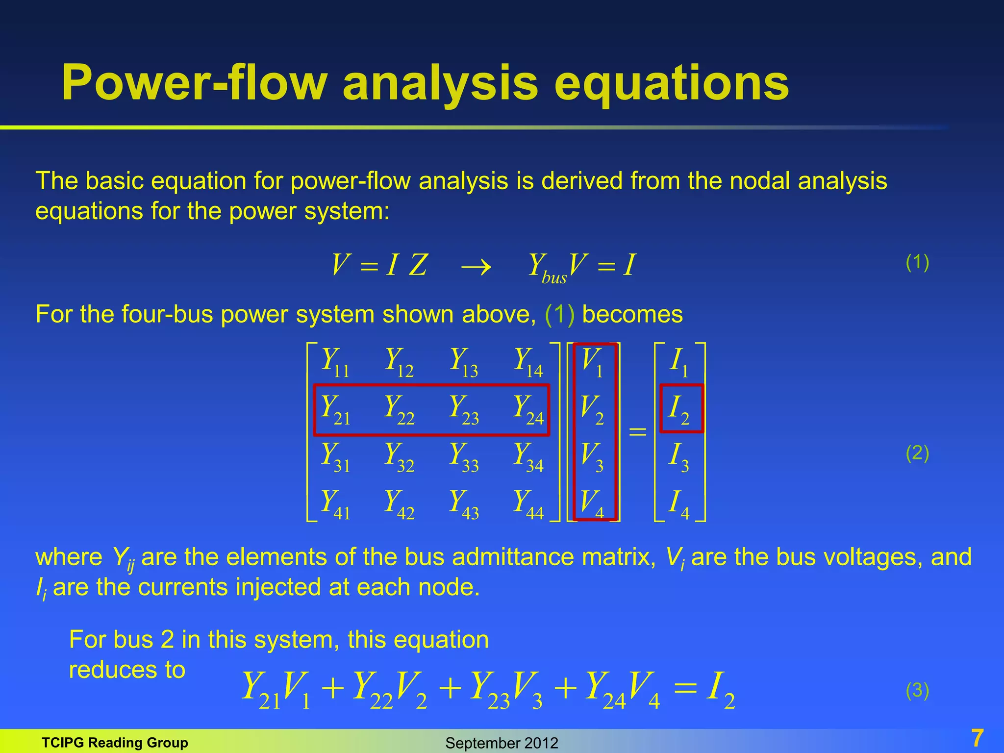 TCIPG Reading Group September 2012 7
Power-flow analysis equations
bus
V I Z Y V I
  
11 12 13 14 1 1
21 22 23 24 2 2
31 32 33 34 3 3
41 42 43 44 4 4
Y Y Y Y V I
Y Y Y Y V I
Y Y Y Y V I
Y Y Y Y V I
     
     
     

     
     
   
 
The basic equation for power-flow analysis is derived from the nodal analysis
equations for the power system:
For the four-bus power system shown above, (1) becomes
where Yij are the elements of the bus admittance matrix, Vi are the bus voltages, and
Ii are the currents injected at each node.
21 1 22 2 23 3 24 4 2
Y V Y V Y V Y V I
   
(1)
(2)
(3)
For bus 2 in this system, this equation
reduces to
 