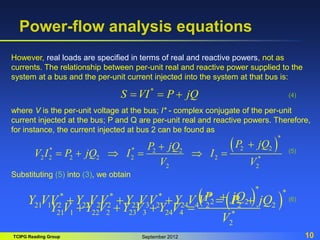 TCIPG Reading Group September 2012 10
Power-flow analysis equations
However, real loads are specified in terms of real and reactive powers, not as
currents. The relationship between per-unit real and reactive power supplied to the
system at a bus and the per-unit current injected into the system at that bus is:
*
S VI P jQ
  
where V is the per-unit voltage at the bus; I* - complex conjugate of the per-unit
current injected at the bus; P and Q are per-unit real and reactive powers. Therefore,
for instance, the current injected at bus 2 can be found as
 
*
2 2
* * 2 2
2 2 2 2 2 2 *
2 2
P jQ
P jQ
V I P jQ I I
V V


     
(4)
(5)
Substituting (5) into (3), we obtain
 
*
2 2
21 1 22 2 23 3 24 4 *
2
P jQ
Y V Y V Y V Y V
V

   
(6)
 
*
* * * *
21 1 2 22 2 2 23 3 2 24 4 2 2 2
Y VV Y V V Y V V Y V V P jQ
    
 