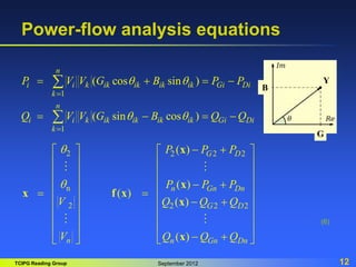 TCIPG Reading Group September 2012 12
Power-flow analysis equations
(6)
1
1
( cos sin )
( sin cos )
n
i i k ik ik ik ik Gi Di
k
n
i i k ik ik ik ik Gi Di
k
P V V G B P P
Q V V G B Q Q
q q
q q


   
   


2 2 2 2
n
2 2 2 2
( )
( )
( )
( )
( )
G D
n Gn Dn
G D
n n Gn Dn
P P P
P P P
V Q Q Q
V Q Q Q
q
q
 
   
   
   
 
   
 
   
 
   
   
   
 
 
 
x
x
x f x
x
x
G
B
Y
 