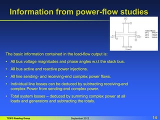 TCIPG Reading Group September 2012 14
Information from power-flow studies
The basic information contained in the load-flow output is:
• All bus voltage magnitudes and phase angles w.r.t the slack bus.
• All bus active and reactive power injections.
• All line sending- and receiving-end complex power flows.
• Individual line losses can be deduced by subtracting receiving-end
complex Power from sending-end complex power.
• Total system losses – deduced by summing complex power at all
loads and generators and subtracting the totals.
 