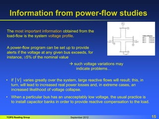 TCIPG Reading Group September 2012 15
Information from power-flow studies
The most important information obtained from the
load-flow is the system voltage profile.
A power-flow program can be set up to provide
alerts if the voltage at any given bus exceeds, for
instance, 5% of the nominal value
 such voltage variations may
indicate problems…
• If │V│ varies greatly over the system, large reactive flows will result; this, in
turn, will lead to increased real power losses and, in extreme cases, an
increased likelihood of voltage collapse.
• When a particular bus has an unacceptably low voltage, the usual practice is
to install capacitor banks in order to provide reactive compensation to the load.
 
