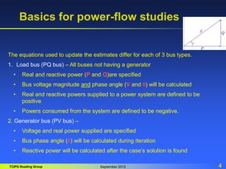 TCIPG Reading Group September 2012 4
Basics for power-flow studies
The equations used to update the estimates differ for each of 3 bus types.
1. Load bus (PQ bus) – All buses not having a generator
• Real and reactive power (P and Q)are specified
• Bus voltage magnitude and phase angle (V and q) will be calculated
• Real and reactive powers supplied to a power system are defined to be
positive
• Powers consumed from the system are defined to be negative.
2. Generator bus (PV bus) –
• Voltage and real power supplied are specified
• Bus phase angle (q) will be calculated during iteration
• Reactive power will be calculated after the case’s solution is found
 