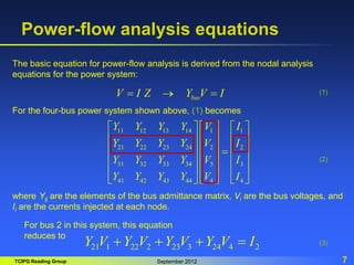 TCIPG Reading Group September 2012 7
Power-flow analysis equations
bus
V I Z Y V I
  
11 12 13 14 1 1
21 22 23 24 2 2
31 32 33 34 3 3
41 42 43 44 4 4
Y Y Y Y V I
Y Y Y Y V I
Y Y Y Y V I
Y Y Y Y V I
     
     
     

     
     
   
 
The basic equation for power-flow analysis is derived from the nodal analysis
equations for the power system:
For the four-bus power system shown above, (1) becomes
where Yij are the elements of the bus admittance matrix, Vi are the bus voltages, and
Ii are the currents injected at each node.
21 1 22 2 23 3 24 4 2
Y V Y V Y V Y V I
   
(1)
(2)
(3)
For bus 2 in this system, this equation
reduces to
 