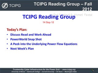 TCIPG Reading Group – Fall
2012
Karl Reinhard & Ahmed Fawaz
TCIPG
1
Trustworthy Cyber Infrastructure for the Power Grid • www.tcipg.org
University of Illinois • Dartmouth College • Cornell University • UC Davis • Washington State
TCIPG Reading Group
Today’s Plan:
• Discuss Read and Work Ahead
• PowerWorld Snap Shot
• A Peek into the Underlying Power Flow Equations
• Next Week’s Plan
14 Sep 12
 