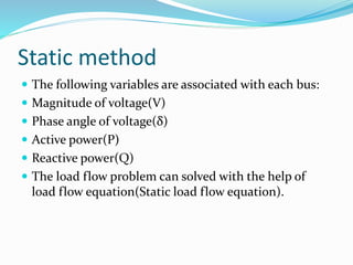 Static method
 The following variables are associated with each bus:
 Magnitude of voltage(V)
 Phase angle of voltage(δ)
 Active power(P)
 Reactive power(Q)
 The load flow problem can solved with the help of
load flow equation(Static load flow equation).
 