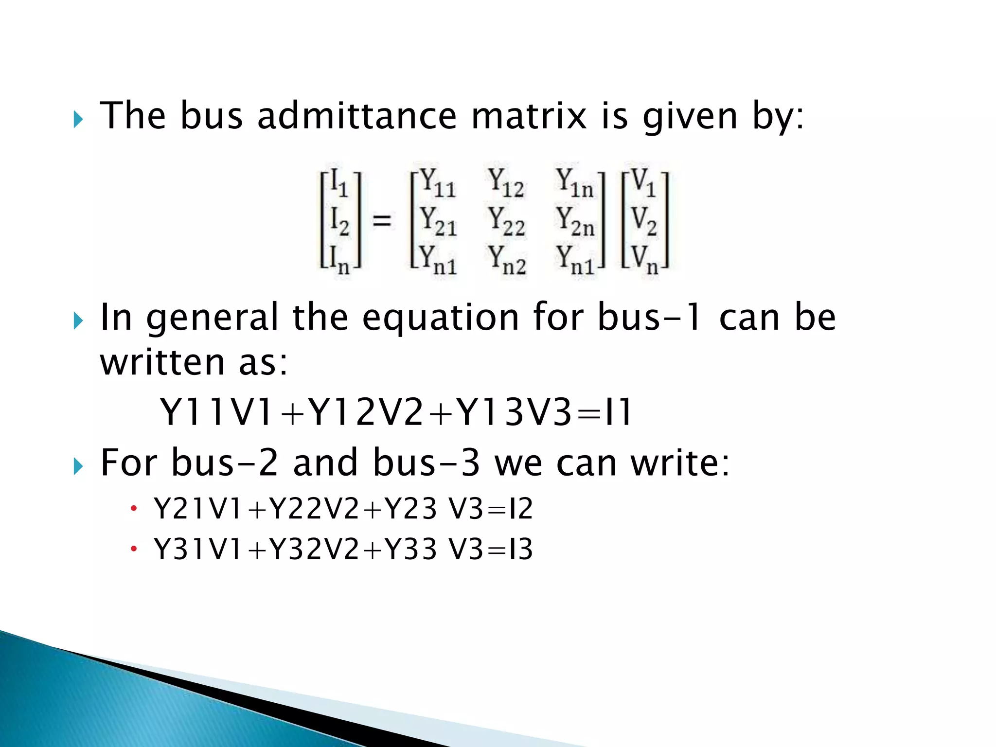  The bus admittance matrix is given by:
 In general the equation for bus-1 can be
written as:
Y11V1+Y12V2+Y13V3=I1
 For bus-2 and bus-3 we can write:
 Y21V1+Y22V2+Y23 V3=I2
 Y31V1+Y32V2+Y33 V3=I3
 