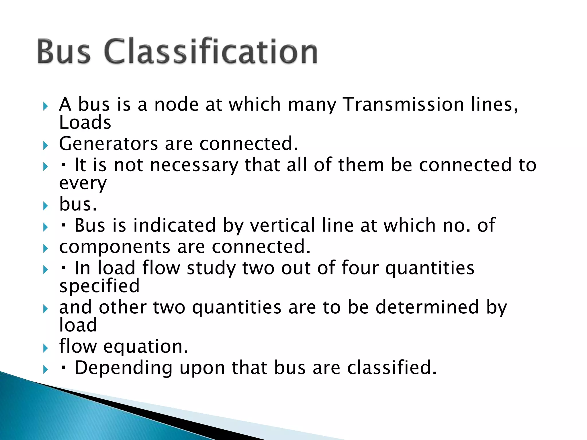  A bus is a node at which many Transmission lines,
Loads
 Generators are connected.
 It is not necessary that all of them be connected to
every
 bus.
 Bus is indicated by vertical line at which no. of
 components are connected.
 In load flow study two out of four quantities
specified
 and other two quantities are to be determined by
load
 flow equation.
 Depending upon that bus are classified.
 