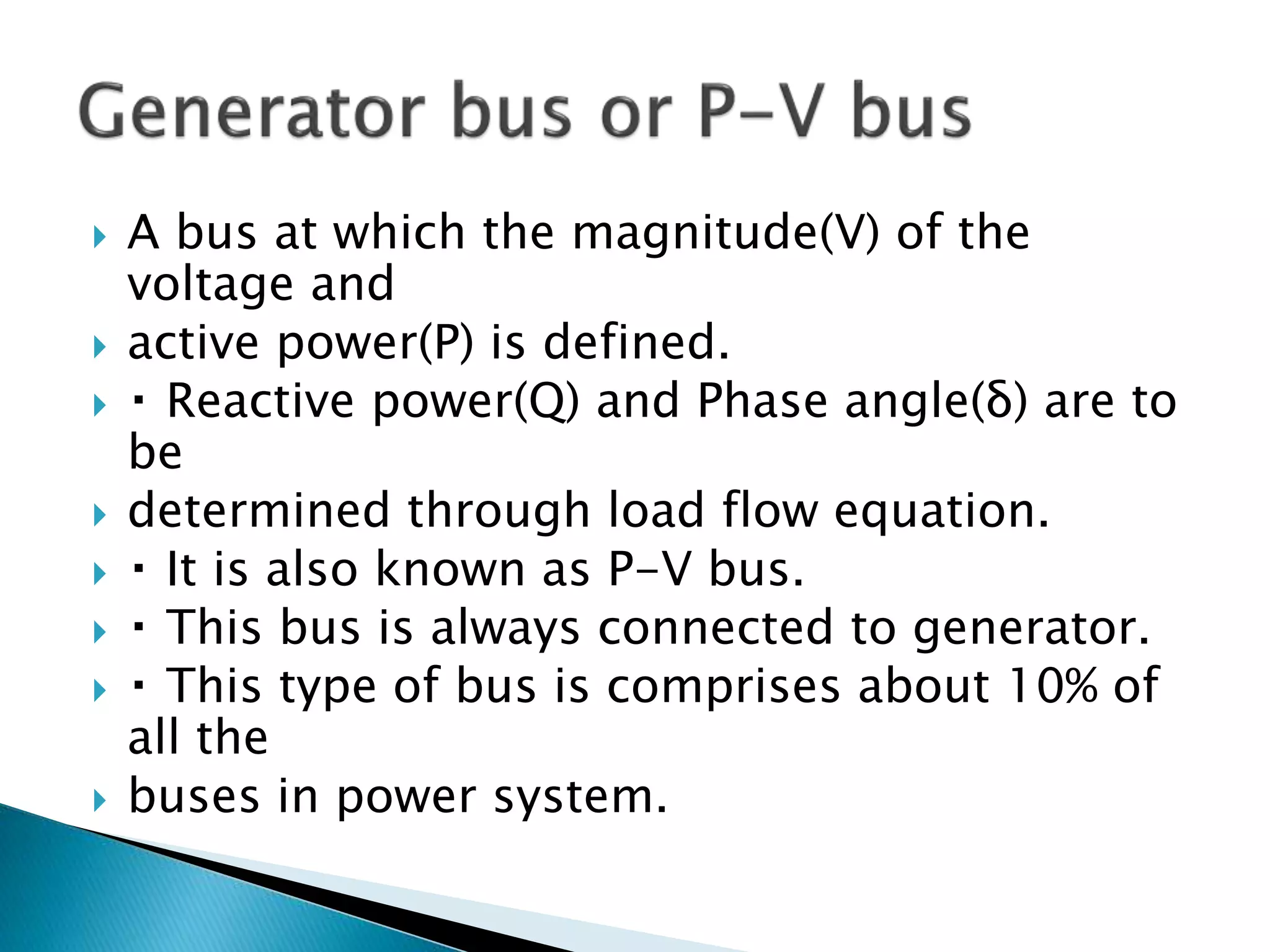  A bus at which the magnitude(V) of the
voltage and
 active power(P) is defined.
 Reactive power(Q) and Phase angle(δ) are to
be
 determined through load flow equation.
 It is also known as P-V bus.
 This bus is always connected to generator.
 This type of bus is comprises about 10% of
all the
 buses in power system.
 