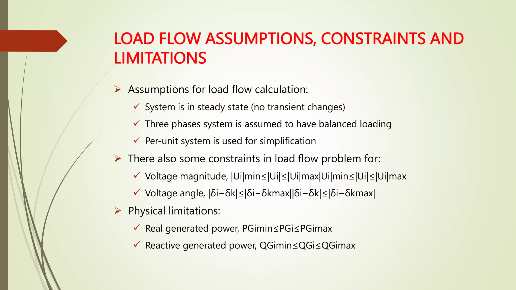 LOAD FLOW ASSUMPTIONS, CONSTRAINTS AND
LIMITATIONS
 Assumptions for load flow calculation:
 System is in steady state (no transient changes)
 Three phases system is assumed to have balanced loading
 Per-unit system is used for simplification
 There also some constraints in load flow problem for:
 Voltage magnitude, |Ui|min≤|Ui|≤|Ui|max|Ui|min≤|Ui|≤|Ui|max
 Voltage angle, |δi−δk|≤|δi−δkmax||δi−δk|≤|δi−δkmax|
 Physical limitations:
 Real generated power, PGimin≤PGi≤PGimax
 Reactive generated power, QGimin≤QGi≤QGimax
 