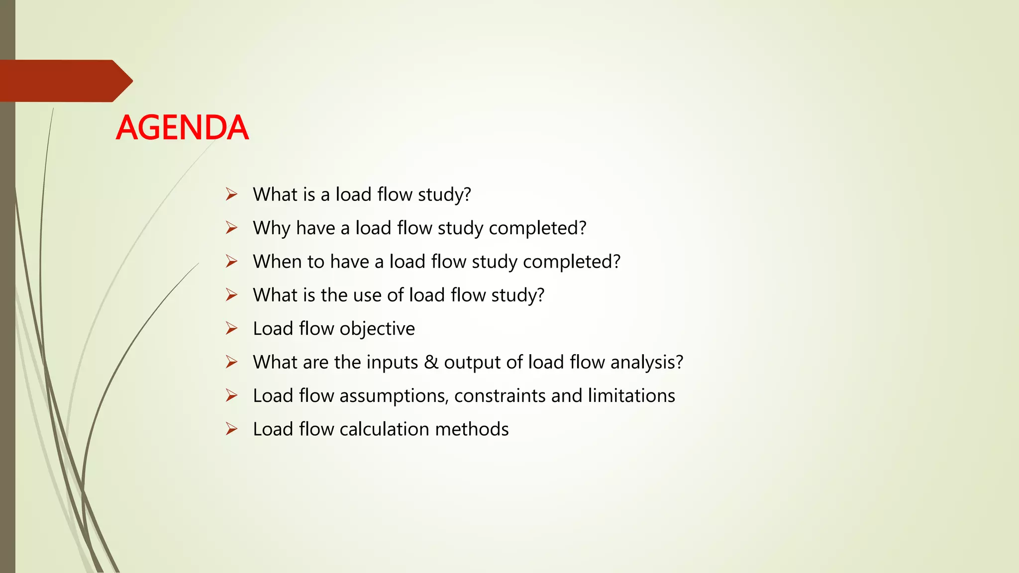 AGENDA
 What is a load flow study?
 Why have a load flow study completed?
 When to have a load flow study completed?
 What is the use of load flow study?
 Load flow objective
 What are the inputs & output of load flow analysis?
 Load flow assumptions, constraints and limitations
 Load flow calculation methods
 