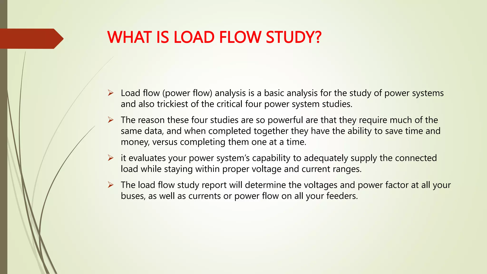 WHAT IS LOAD FLOW STUDY?
 Load flow (power flow) analysis is a basic analysis for the study of power systems
and also trickiest of the critical four power system studies.
 The reason these four studies are so powerful are that they require much of the
same data, and when completed together they have the ability to save time and
money, versus completing them one at a time.
 it evaluates your power system’s capability to adequately supply the connected
load while staying within proper voltage and current ranges.
 The load flow study report will determine the voltages and power factor at all your
buses, as well as currents or power flow on all your feeders.
 