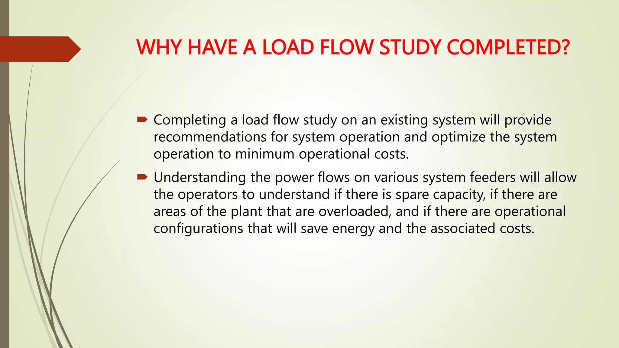 WHY HAVE A LOAD FLOW STUDY COMPLETED?
 Completing a load flow study on an existing system will provide
recommendations for system operation and optimize the system
operation to minimum operational costs.
 Understanding the power flows on various system feeders will allow
the operators to understand if there is spare capacity, if there are
areas of the plant that are overloaded, and if there are operational
configurations that will save energy and the associated costs.
 