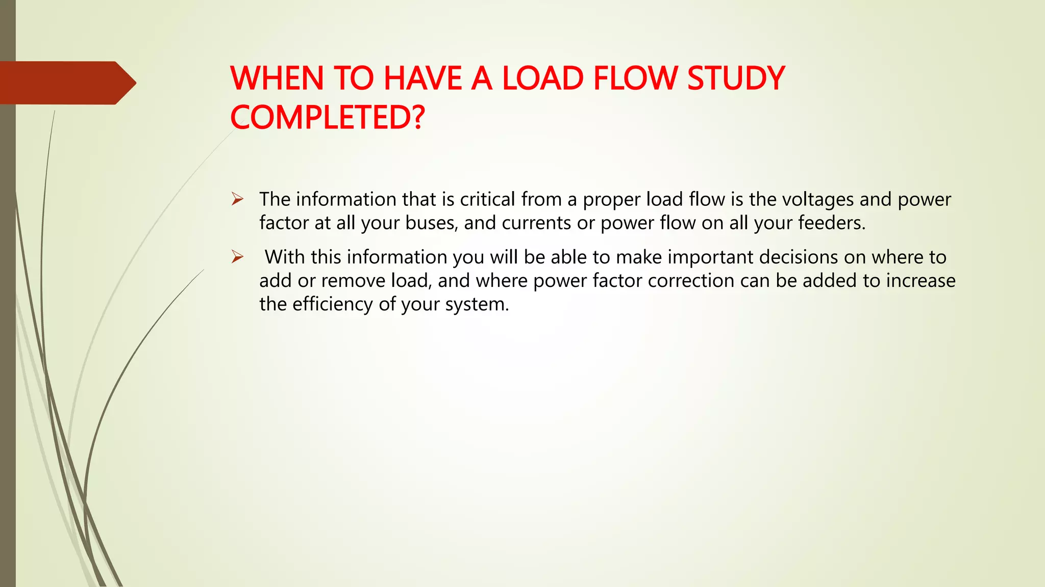 WHEN TO HAVE A LOAD FLOW STUDY
COMPLETED?
 The information that is critical from a proper load flow is the voltages and power
factor at all your buses, and currents or power flow on all your feeders.
 With this information you will be able to make important decisions on where to
add or remove load, and where power factor correction can be added to increase
the efficiency of your system.
 
