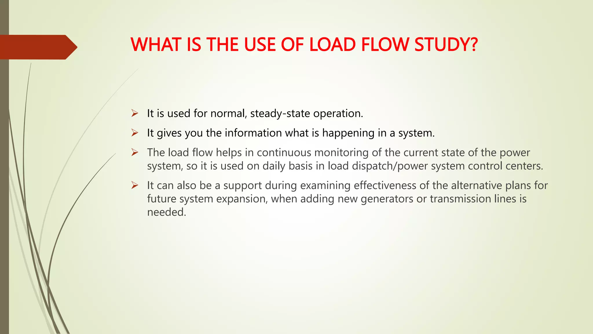 WHAT IS THE USE OF LOAD FLOW STUDY?
 It is used for normal, steady-state operation.
 It gives you the information what is happening in a system.
 The load flow helps in continuous monitoring of the current state of the power
system, so it is used on daily basis in load dispatch/power system control centers.
 It can also be a support during examining effectiveness of the alternative plans for
future system expansion, when adding new generators or transmission lines is
needed.
 