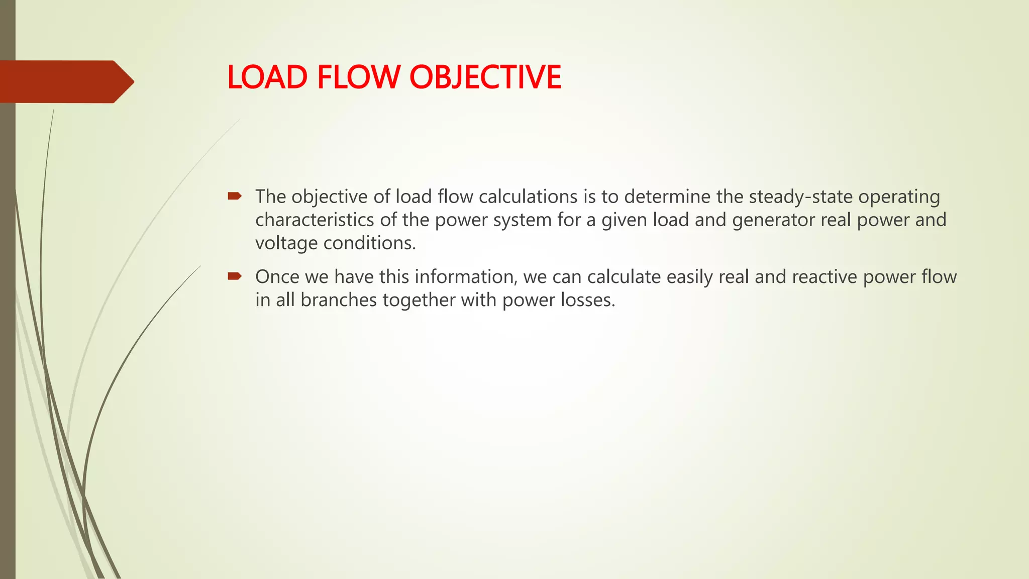 LOAD FLOW OBJECTIVE
 The objective of load flow calculations is to determine the steady-state operating
characteristics of the power system for a given load and generator real power and
voltage conditions.
 Once we have this information, we can calculate easily real and reactive power flow
in all branches together with power losses.
 