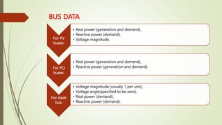 BUS DATA
For PV
buses:
• Real power (generation and demand),
• Reactive power (demand),
• Voltage magnitude.
For PQ
buses:
• Real power (generation and demand),
• Reactive power (generation and demand).
For slack
bus:
• Voltage magnitude (usually 1 per unit),
• Voltage angle(specified to be zero),
• Real power (demand),
• Reactive power (demand).
 