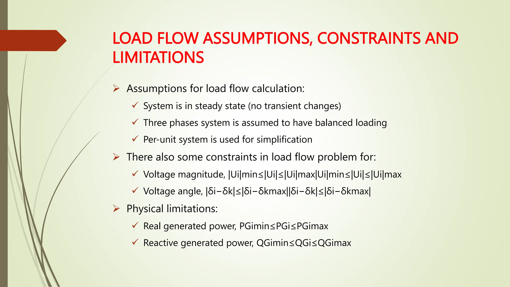 LOAD FLOW ASSUMPTIONS, CONSTRAINTS AND
LIMITATIONS
 Assumptions for load flow calculation:
 System is in steady state (no transient changes)
 Three phases system is assumed to have balanced loading
 Per-unit system is used for simplification
 There also some constraints in load flow problem for:
 Voltage magnitude, |Ui|min≤|Ui|≤|Ui|max|Ui|min≤|Ui|≤|Ui|max
 Voltage angle, |δi−δk|≤|δi−δkmax||δi−δk|≤|δi−δkmax|
 Physical limitations:
 Real generated power, PGimin≤PGi≤PGimax
 Reactive generated power, QGimin≤QGi≤QGimax
 