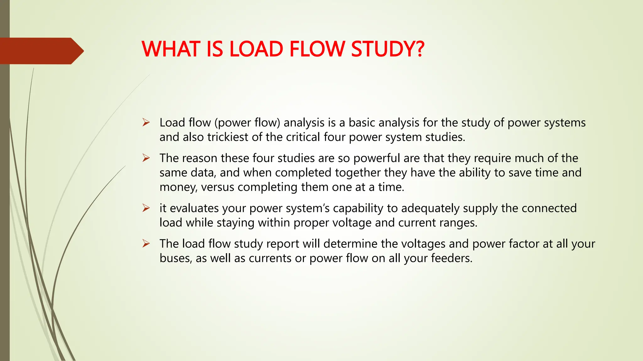 WHAT IS LOAD FLOW STUDY?
 Load flow (power flow) analysis is a basic analysis for the study of power systems
and also trickiest of the critical four power system studies.
 The reason these four studies are so powerful are that they require much of the
same data, and when completed together they have the ability to save time and
money, versus completing them one at a time.
 it evaluates your power system’s capability to adequately supply the connected
load while staying within proper voltage and current ranges.
 The load flow study report will determine the voltages and power factor at all your
buses, as well as currents or power flow on all your feeders.
 