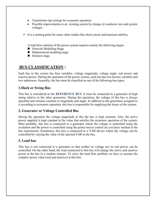 Transformer tap settings for economic operation
           Possible improvements to an existing system by change of conductor size and system
           voltages.

    It is a starting point for many other studies like short-circuit and transient stability.


       A load flow solution of the power system requires mainly the following stages:
        Network Modelling Stage
        Mathematical modeling stage
        Solution stage.


BUS CLASSIFICATION :
Each bus in the system has four variables: voltage magnitude, voltage angle, real power and
reactive power. During the operation of the power system, each bus has two known variables and
two unknowns. Generally, the bus must be classified as one of the following bus types:

1.Slack or Swing Bus
This bus is considered as the REFERENCE BUS. It must be connected to a generator of high
rating relative to the other generators. During the operation, the voltage of this bus is always
specified and remains constant in magnitude and angle. In addition to the generation assigned to
it according to economic operation, this bus is responsible for supplying the losses of the system.

2. Generator or Voltage Controlled Bus
During the operation the voltage magnitude at this the bus is kept constant. Also, the active
power supplied is kept constant at the value that satisfies the economic operation of the system.
Most probably, this bus is connected to a generator where the voltage is controlled using the
excitation and the power is controlled using the prime mover control (as you have studied in the
last experiment). Sometimes, this bus is connected to a VAR device where the voltage can be
controlled by varying the value of the injected VAR to the bus.

3. Load bus
This bus is not connected to a generator so that neither its voltage nor its real power can be
controlled. On the other hand, the load connected to this bus will change the active and reactive
power at the bus in a random manner. To solve the load flow problem we have to assume the
complex power value (real and reactive) at this bus.
 