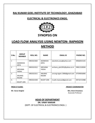 RAJ KUMAR GOEL INSTITUTE OF TECHNOLOGY, GHAZIABAD
                      ELECTRICAL & ELECTRONICS ENGG.




                                     SYNOPSIS ON
LOAD FLOW ANALYSIS USING NEWTON- RAPHSON
                METHOD

         GROUP
S.No.                    ROLL NO.       NAME                EMAIL ID               PHONE NO.
         MEMBER

1                       0903321002    AKANKSHA     akanksha.arya@yahoo.com        09582015101
        AKANKSHA                      ARYA
        ARYA
2                       0903321012    ARCHANA      archana_ydv1991@yahoo.co.in    09811520036
        ARCHANA                       YADAV
        YADAV
3                       0903321011    ANURAG       anurag.nigam.1989@gmail.com    07599056896
        ANURAG                        NIGAM
        NIGAM
4.                      0903321030    MUDIT JAIN   mudit.maxicool@gmail.com       09716713988
        MUDIT JAIN

PROJE CT GUIDE:                                                     PROJECT COORDINATOR

Mr. Varun Singhal                                                      Mrs. Kiran Srivastava
                                                                       Associate Professor



                               HEAD OF DEPARTMENT
                                  DR. VINAY KAKKAR
                    (DEPT. OF ELECTRICAL & ELECTRONICS ENGG. )
 