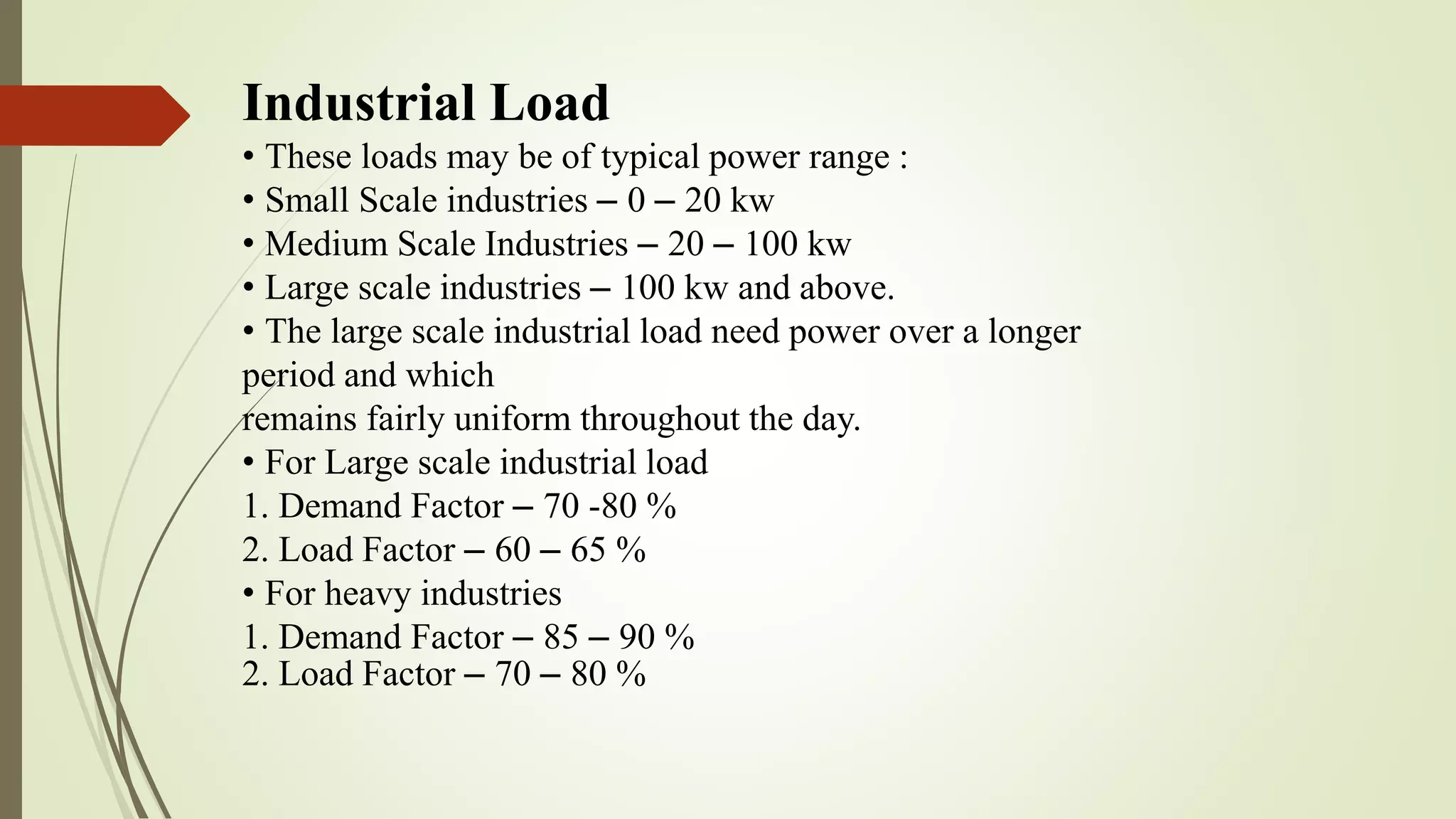 Industrial Load
• These loads may be of typical power range :
• Small Scale industries – 0 – 20 kw
• Medium Scale Industries – 20 – 100 kw
• Large scale industries – 100 kw and above.
• The large scale industrial load need power over a longer
period and which
remains fairly uniform throughout the day.
• For Large scale industrial load
1. Demand Factor – 70 -80 %
2. Load Factor – 60 – 65 %
• For heavy industries
1. Demand Factor – 85 – 90 %
2. Load Factor – 70 – 80 %
 