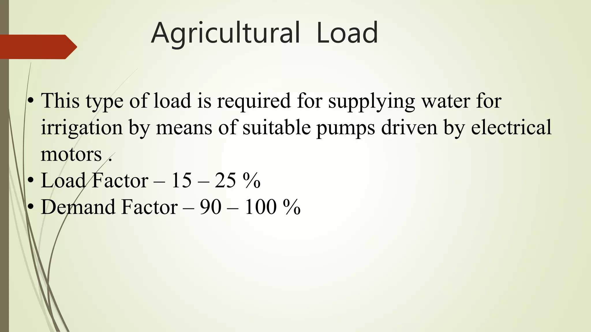 Agricultural Load
• This type of load is required for supplying water for
irrigation by means of suitable pumps driven by electrical
motors .
• Load Factor – 15 – 25 %
• Demand Factor – 90 – 100 %
 