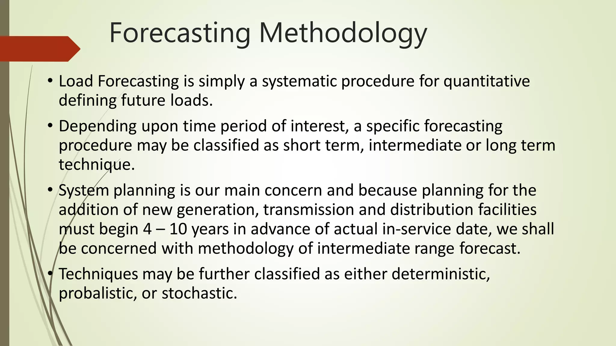 Forecasting Methodology
• Load Forecasting is simply a systematic procedure for quantitative
defining future loads.
• Depending upon time period of interest, a specific forecasting
procedure may be classified as short term, intermediate or long term
technique.
• System planning is our main concern and because planning for the
addition of new generation, transmission and distribution facilities
must begin 4 – 10 years in advance of actual in-service date, we shall
be concerned with methodology of intermediate range forecast.
• Techniques may be further classified as either deterministic,
probalistic, or stochastic.
 