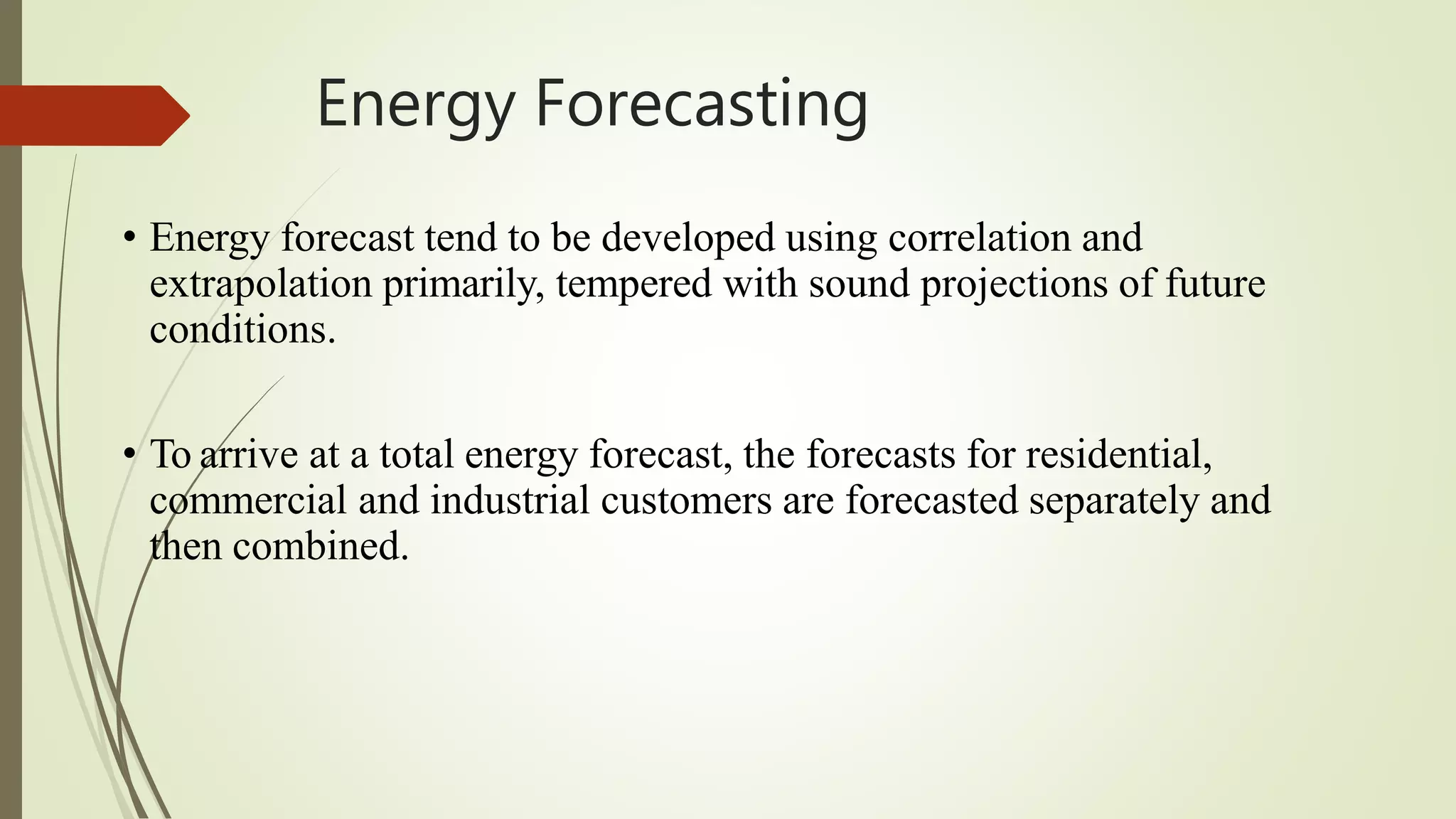 Energy Forecasting
• Energy forecast tend to be developed using correlation and
extrapolation primarily, tempered with sound projections of future
conditions.
• To arrive at a total energy forecast, the forecasts for residential,
commercial and industrial customers are forecasted separately and
then combined.
 