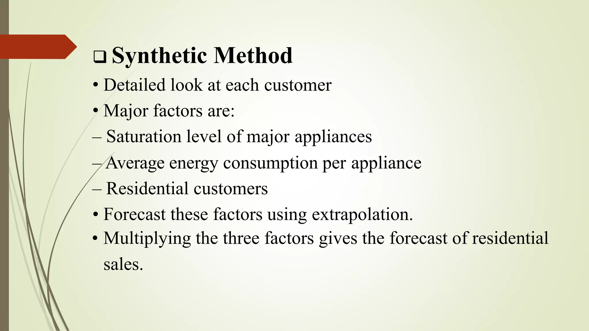  Synthetic Method
• Detailed look at each customer
• Major factors are:
– Saturation level of major appliances
– Average energy consumption per appliance
– Residential customers
• Forecast these factors using extrapolation.
• Multiplying the three factors gives the forecast of residential
sales.
 